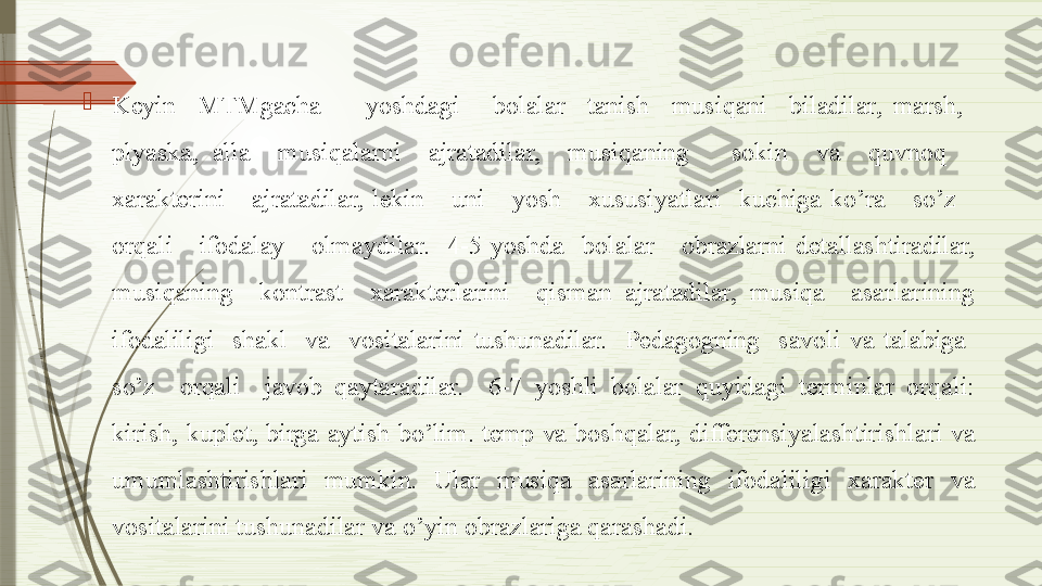 
Keyin    MTMgacha        yoshdagi      bolalar    tanish    musiqani    biladilar,  marsh,   
plyaska,  alla    musiqalarni    ajratadilar,    musiqaning      sokin    va    quvnoq     
xarakterini      ajratadilar,  lekin      uni      yosh      xususiyatlari    kuchiga  ko’ra      so’z     
orqali      ifodalay      olmaydilar.    4-5  yoshda    bolalar      obrazlarni  detallashtiradilar, 
musiqaning    kontrast    xarakterlarini    qisman  ajratadilar,  musiqa    asarlarining 
ifodaliligi    shakl    va    vositalarini  tushunadilar.    Pedagogning    savoli  va  talabiga   
so’z    orqali    javob  qaytaradilar.    6-7  yoshli  bolalar  quyidagi  terminlar  orqali: 
kirish,  kuplet,  birga  aytish  bo’lim.  temp  va  boshqalar,  differensiyalashtirishlari  va 
u mumlashtirishlari  mumkin.  Ular  musiqa  asarlarining  ifodaliligi  xarakter  va 
vositalarini tushunadilar va o’yin  obrazlariga qarashadi.              