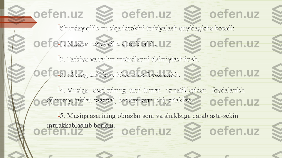 
Shunday qilib musiqa idrokini tarbiyalash quyidagicha boradi:

1. Musiqa materialini ajratib olish.

2. Tarbiya va ta’lim metodlarini tizimiylashtirish.

3. Ishning turli bosqichlaridan foydalanish.

4. Musiqa   asarlarining  turli-tuman   tematiklaridan    foydalanish 
(ijtimoiy, tabiat, mehnat, bolalar turmushi, ertaklar).

5. Musiqa asarining obrazlar soni va shaklsiga qarab asta-sekin 
murakkablashib borishi.              