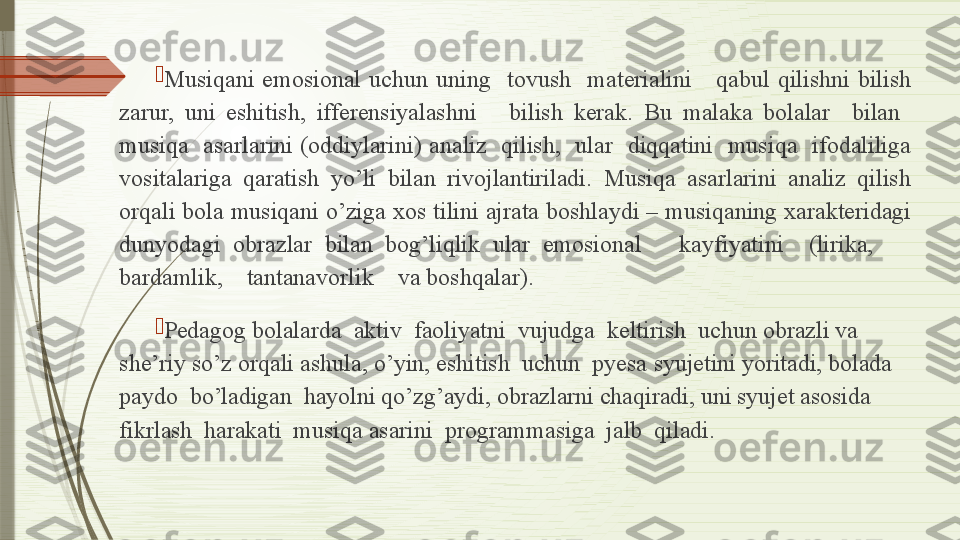 
Musiqani  emosional  uchun  uning    tovush    materialini      qabul  qilishni  bilish 
zarur,  uni  eshitish,  ifferensiyalashni      bilish  kerak.  Bu  malaka  bolalar    bilan   
musiqa    asarlarini  (oddiylarini)  analiz    qilish,    ular    diqqatini    musiqa    ifodaliliga 
vositalariga  qaratish  yo’li  bilan  rivojlantiriladi.  Musiqa  asarlarini  analiz  qilish 
orqali bola musiqani o’ziga xos tilini ajrata boshlaydi – musiqaning xarakteridagi 
dunyodagi  obrazlar  bilan  bog’liqlik  ular  emosional      kayfiyatini    (lirika,       
bardamlik,    tantanavorlik    va boshqalar).

Pedagog bolalarda  aktiv  faoliyatni  vujudga  keltirish  uchun obrazli va 
she’riy so’z orqali ashula, o’yin, eshitish  uchun  pyesa  syujetini yoritadi, bolada  
paydo  bo’ladigan  hayolni qo’zg’aydi, obrazlarni chaqiradi, uni syujet asosida  
fikrlash  harakati   musiqa asarini  programmasiga  jalb  qiladi.              