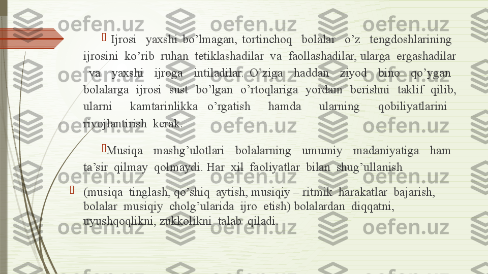 
  Ijrosi    yaxshi  bo’lmagan,  tortinchoq    bolalar    o’z    tengdoshlarining   
ijrosini  ko’rib  ruhan  tetiklashadilar  va  faollashadilar, ularga  ergashadilar 
  va    yaxshi    ijroga    intiladilar.  O’ziga    haddan    ziyod    bino    qo’ygan   
bolalarga    ijrosi    sust    bo’lgan    o’rtoqlariga    yordam    berishni    taklif    qilib, 
ularni    kamtarinlikka  o’rgatish    hamda    ularning    qobiliyatlarini   
rivojlantirish  kerak.

Musiqa    mashg’ulotlari    bolalarning    umumiy    madaniyatiga    ham   
ta’sir  qilmay  qolmaydi. Har  xil  faoliyatlar  bilan  shug’ullanish 

(musiqa  tinglash, qo’shiq  aytish, musiqiy – ritmik  harakatlar  bajarish, 
bolalar  musiqiy  cholg’ularida  ijro  etish) bolalardan  diqqatni, 
uyushqoqlikni, zukkolikni  talab  qiladi .              