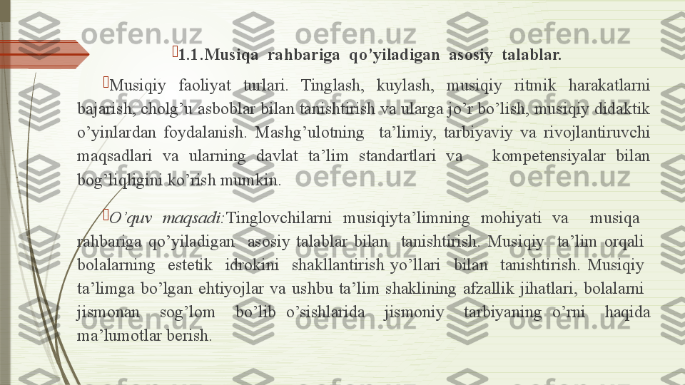 
1 .1.Musiqa  rahbariga  qo’yiladigan  asosiy  talablar.

Musiqiy  faoliyat  turlari.  Tinglash,  kuylash,  musiqiy  ritmik  harakatlarni 
bajarish, cholg’u asboblar bilan tanishtirish va ularga jo’r bo’lish, musiqiy didaktik 
o’yinlardan  foydalanish.  Mashg’ulotning    ta’limiy,  tarbiyaviy  va  rivojlantiruvchi 
maqsadlari  va  ularning  davlat  ta’lim  standartlari  va      kompetensiyalar  bilan 
bog’liqligini ko’rish mumkin.

O’quv  maqsadi: Tinglovchilarni  musiqiyta’limning  mohiyati  va    musiqa   
rahbariga  qo’yiladigan    asosiy  talablar  bilan    tanishtirish.  Musiqiy    ta’lim  orqali   
bolalarning    estetik    idrokini    shakllantirish  yo’llari    bilan    tanishtirish.  Musiqiy   
ta’limga  bo’lgan  ehtiyojlar  va  ushbu  ta’lim  shaklining  afzallik  jihatlari,  bolalarni   
jismonan    sog’lom    bo’lib  o’sishlarida    jismoniy    tarbiyaning  o’rni    haqida 
ma’lumotlar berish.              