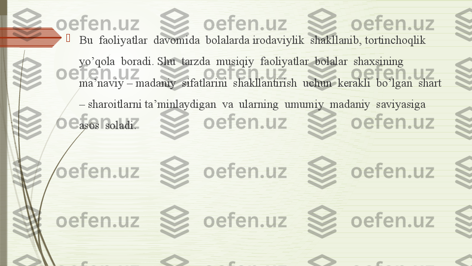 
Bu  faoliyatlar  davomida  bolalarda irodaviylik  shakllanib, tortinchoqlik  
yo’qola  boradi. Shu  tarzda  musiqiy  faoliyatlar  bolalar  shaxsining  
ma’naviy – madaniy  sifatlarini  shakllantirish  uchun  kerakli  bo’lgan  shart 
– sharoitlarni ta’minlaydigan  va  ularning  umumiy  madaniy  saviyasiga  
asos  soladi.              