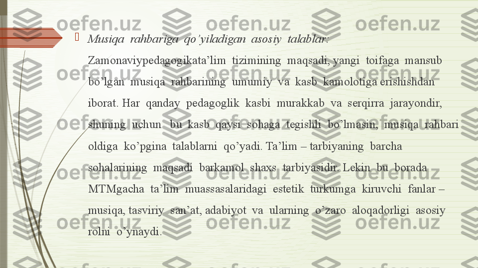 
Musiqa  rahbariga  qo’yiladigan  asosiy  talablar: 
Zamonaviypedagogikata’lim  tizimining  maqsadi, yangi  toifaga  mansub  
bo’lgan  musiqa  rahbarining  umumiy  va  kasb  kamolotiga erishishdan  
iborat. Har  qanday  pedagoglik  kasbi  murakkab  va  serqirra  jarayondir, 
shuning  uchun   bu  kasb  qaysi  sohaga  tegishli  bo’lmasin,  musiqa  rahbari  
oldiga  ko’pgina  talablarni  qo’yadi. Ta’lim – tarbiyaning  barcha  
sohalarining  maqsadi  barkamol  shaxs  tarbiyasidir. Lekin  bu  borada  
MTMgacha  ta’lim  muassasalaridagi  estetik  turkumga  kiruvchi  fanlar – 
musiqa, tasviriy  san’at, adabiyot  va  ularning  o’zaro  aloqadorligi  asosiy  
rolni  o’ynaydi.               