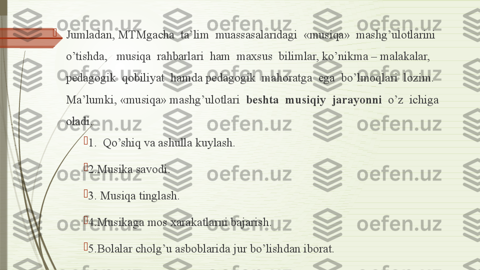 
Jumladan, MTMgacha  ta’lim  muassasalaridagi  «musiqa»  mashg’ulotlarini  
o’tishda,   musiqa  rahbarlari  ham  maxsus  bilimlar, ko’nikma – malakalar, 
pedagogik  qobiliyat  hamda pedagogik  mahoratga  ega  bo’lmoqlari  lozim. 
Ma’lumki, «musiqa» mashg’ulotlari   beshta  musiqiy  jarayonni   o’z  ichiga  
oladi.

1.  Qo’shiq va ashulla kuylash.

2. Musika savodi.

3.  
Musi q a tin g lash.

4. Musikaga mos xarakatlarni bajarish.

5. Bolalar chol g’ u asboblarida jur b o’ lishdan iborat.              