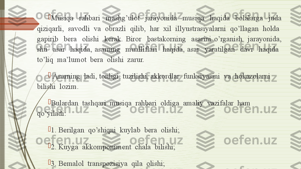 
Musiqa    rahbari    mashg’ulot    jarayonida    musiqa    haqida    bolalarga    juda 
qiziqarli,  savodli  va  obrazli  qilib,  har  xil  illyustrasiyalarni  qo’llagan  holda  
gapirib    bera    olishi    kerak.  Biror    bastakorning    asarini  o’rganish    jarayonida, 
shu    asar    haqida,  asarning    mualliflari    haqida,  asar    yaratilgan    davr    haqida   
to’liq  ma’lumot  bera  olishi  zarur.

  Asarning  ladi, tonligi, tuzilishi, akkordlar  funksiyasini  va  hokazolarni  
bilishi  lozim.

Bulardan  tashqari  musiqa  rahbari  oldiga  amaliy  vazifalar  ham  
qo’yiladi:

1.  Berilgan  qo’shiqni  kuylab  bera  olishi ;

2.  Kuyga  akkomponiment  chala  bilishi ;

3. Bemalol  transpozisiya   qila  olishi ;              