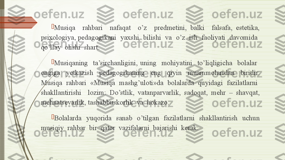 
Musiqa    rahbari    nafaqat    o’z    predmetini,  balki    falsafa,  estetika, 
psixologiya, pedagogikani  yaxshi  bilishi  va  o’z  ish  faoliyati  davomida  
qo’llay  olishi  shart.

Musiqaning    ta’sirchanligini,  uning    mohiyatini    to’liqligicha    bolalar   
ongiga    yetkazish    pedagogikaning    eng    qiyin    muammolaridan    biridir. 
Musiqa  rahbari  «Musiqa  mashg’uloti»da  bolalarda  quyidagi  fazilatlarni  
shakllantirishi    lozim:  Do’stlik,  vatanparvarlik,  sadoqat,  mehr  –  shavqat, 
mehnatsevarlik, tashabbuskorlik  va  hokazo.

Bolalarda    yuqorida    sanab    o’tilgan    fazilatlarni    shakllantirish    uchun 
musiqiy  rahbar  bir  qator  vazifalarni  bajarishi  kerak:              