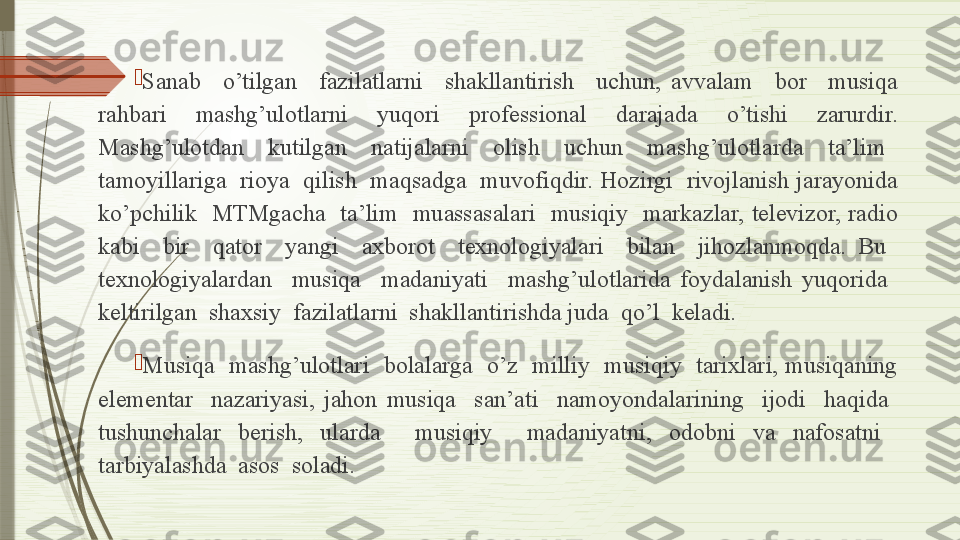 
Sanab    o’tilgan    fazilatlarni    shakllantirish    uchun,  avvalam    bor    musiqa 
rahbari    mashg’ulotlarni    yuqori    professional    darajada    o’tishi    zarurdir. 
Mashg’ulotdan    kutilgan    natijalarni    olish    uchun    mashg’ulotlarda    ta’lim   
tamoyillariga  rioya  qilish  maqsadga  muvofiqdir. Hozirgi  rivojlanish jarayonida 
ko’pchilik    MTMgacha    ta’lim    muassasalari    musiqiy    markazlar,  televizor,  radio 
kabi    bir    qator    yangi    axborot    texnologiyalari    bilan    jihozlanmoqda.  Bu   
texnologiyalardan    musiqa    madaniyati    mashg’ulotlarida  foydalanish  yuqorida   
keltirilgan  shaxsiy  fazilatlarni  shakllantirishda juda  qo’l  keladi.

Musiqa    mashg’ulotlari   bolalarga   o’z  milliy    musiqiy   tarixlari, musiqaning 
elementar    nazariyasi,  jahon  musiqa    san’ati    namoyondalarining    ijodi    haqida   
tushunchalar  berish,  ularda    musiqiy    madaniyatni,  odobni  va  nafosatni   
tarbiyalashda  asos  soladi.              