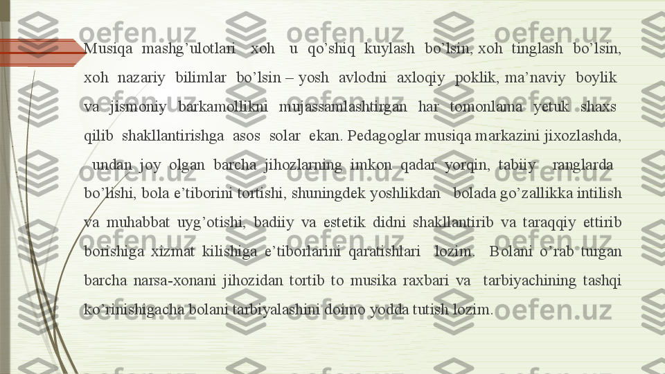 Musiqa    mashg’ulotlari      xoh      u   qo’shiq   kuylash    bo’lsin,  xoh   tinglash   bo’lsin, 
xoh   nazariy    bilimlar   bo’lsin  –  yosh   avlodni   axloqiy   poklik,  ma’naviy    boylik   
va    jismoniy    barkamollikni    mujassamlashtirgan    har    tomonlama    yetuk    shaxs   
qilib  shakllantirishga  asos  solar  ekan. Pedagoglar musiqa markazini jixozlashda, 
  undan  joy  olgan  barcha  jihozlarning  imkon  qadar  yorqin,  tabiiy    ranglarda   
bo’lishi, bola e’tiborini tortishi, shuningdek yoshlikdan   bolada go’zallikka intilish 
va  muhabbat  uyg’otishi,  badiiy  va  estetik  didni  shakllantirib  va  taraqqiy  ettirib 
borishiga  xizmat  kilishiga  e’tiborlarini  qaratishlari    lozim.    Bolani  o’rab  turgan 
barcha  narsa-xonani  jihozidan  tortib  to  musika  raxbari  va    tarbiyachining  tashqi 
ko’rinishigacha bolani tarbiyalashini doimo yodda tutish lozim.              