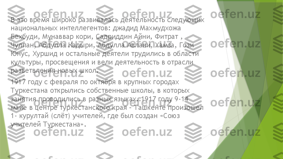 В это время широко развивалась деятельность следующих 
национальных интеллегентов: джадид Махмудхожа 
Бехбуди, Мунаввар кори, Садриддин Айни, Фитрат , 
Чулпан, Абдулла Кадыри, Абдулла Авлани, Хамза, Гози 
Юнус, Хуршид и остальные деятели трудились в области 
культуры, просвещения и вели деятельность в отрасли 
разветвления новых школ.
1917 году с февраля по октября в крупных городах 
Туркестана открылись собственные школы, в которых 
занятия проводились в разных языках. 1917 году 9-14 
майе в центре туркестанского края – Ташкенте произошел 
1- курултай (слёт) учителей, где был создан «Союз 
учителей Туркестана».                 