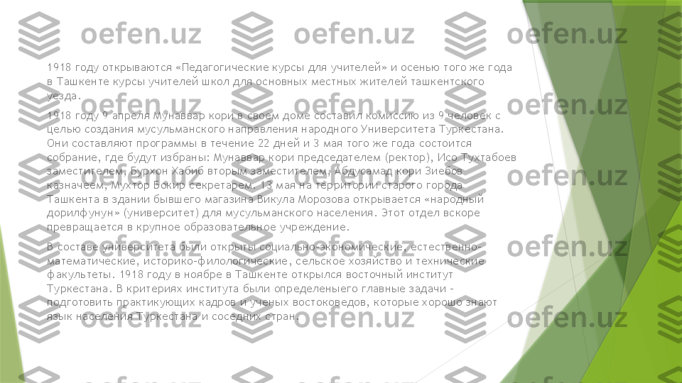 1918 году открываются «Педагогические курсы для учителей» и осенью того же года 
в Ташкенте курсы учителей школ для основных местных жителей ташкентского 
уезда.
1918 году 9 апреля Мунаввар кори в своем доме составил комиссию из 9 человек с 
целью создания мусульманского направления народного Университета Туркестана. 
Они составляют программы в течение 22 дней и 3 мая того же года состоится 
собрание, где будут избраны: Мунаввар кори председателем (ректор), Исо Тухтабоев 
заместителем, Бурхон Хабиб вторым заместителем, Абдусамад кори Зиебов 
казначеем, Мухтор Бокир секретарем. 13 мая на территории старого города 
Ташкента в здании бывшего магазина Викула Морозова открывается «народный 
дорилфунун» (университет) для мусульманского населения. Этот отдел вскоре 
превращается в крупное образовательное учреждение.
В составе университета были открыты социально-экономические, естественно-
математические, историко-филологические, сельское хозяйство и технические 
факультеты. 1918 году в ноябре в Ташкенте открылся восточный институт 
Туркестана. В критериях института были определеныего главные задачи - 
подготовить практикующих кадров и ученых востоковедов, которые хорошо знают 
язык населения Туркестана и соседних стран.                 