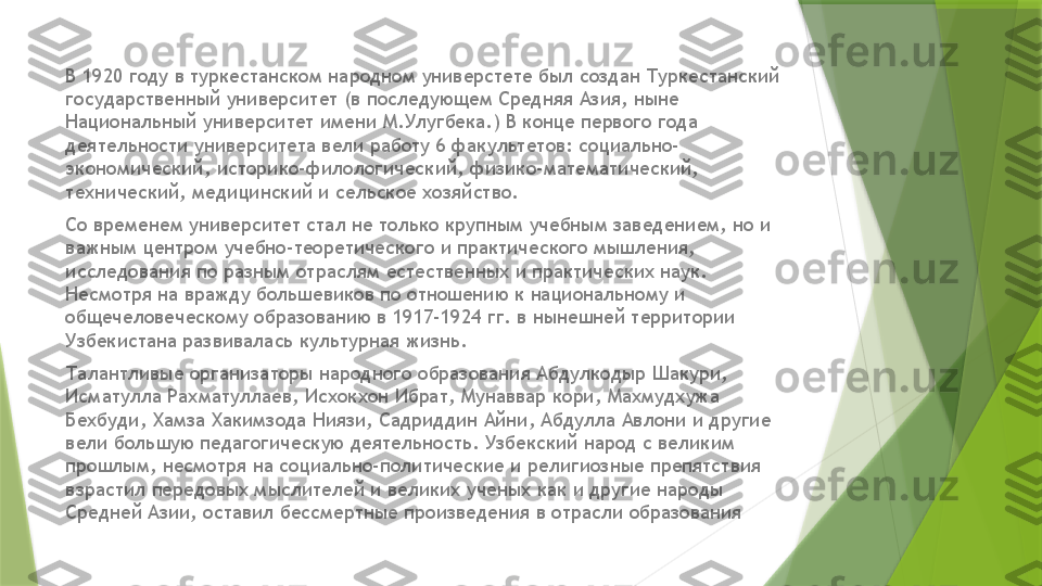 В 1920 году в туркестанском народном универстете был создан Туркестанский 
государственный университет (в последующем Средняя Азия, ныне 
Национальный университет имени М.Улугбека.) В конце первого года 
деятельности университета вели работу 6 факультетов: социально-
экономический, историко-филологический, физико-математический, 
технический, медицинский и сельское хозяйство.
Со временем университет стал не только крупным учебным заведением, но и 
важным центром учебно-теоретического и практического мышления, 
исследования по разным отраслям естественных и практических наук. 
Несмотря на вражду большевиков по отношению к национальному и 
общечеловеческому образованию в 1917-1924 гг. в нынешней территории 
Узбекистана развивалась культурная жизнь.
Талантливые организаторы народного образования Абдулкодыр Шакури, 
Исматулла Рахматуллаев, Исхокхон Ибрат, Мунаввар кори, Махмудхужа 
Бехбуди, Хамза Хакимзода Ниязи, Садриддин Айни, Абдулла Авлони и другие 
вели большую педагогическую деятельность. Узбекский народ с великим 
прошлым, несмотря на социально-политические и религиозные препятствия 
взрастил передовых мыслителей и великих ученых как и другие народы 
Средней Азии, оставил бессмертные произведения в отрасли образования                 