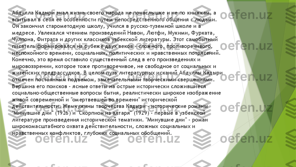 Абдулла Кадыри знал жизнь своего народа не понаслышке и не по книжкам, а 
впитывал в себя ее особенности путем непосредственного общения с людьми. 
Он закончил старометодную школу, учился в русско-туземной школе и в 
медресе. Увлекался чтением произведений Навои, Лютфи, Мукими, Фурката, 
Чулпона, Фитрата и других классиков узбекской литературы. Этот самобытный 
писатель формировался на рубеже двух веков - сложного, противоречивого, 
неспокойного времени, социальных, политических и нравственных потрясений. 
Конечно, это время оставило существенный след в его произведениях и 
мировоззрении, которое тоже противоречивое, не свободное от социальных и 
житейских предрассудков. В целом путь литературных исканий Абдуллы Кадыри 
отмечен постоянным подъемом, замечательными творческими свершениями. 
Вершина его поисков - ясные ответы на острые исторически сложившиеся 
социально-общественные вопросы бытия, реалистически широкое изображение 
живой современной и "омертвевшей во времени" исторической 
действительности. Жемчужины творчества Кадыри - исторические романы 
"Минувшие дни" (1926) и "Скорпион из алтаря" (1929) - первые в узбекской 
литературе произведения исторической тематики. "Минувшие дни" - роман 
широкомасштабного охвата действительности, сложных социальных и 
нравственных конфликтов, глубоких социальных обобщений.                 