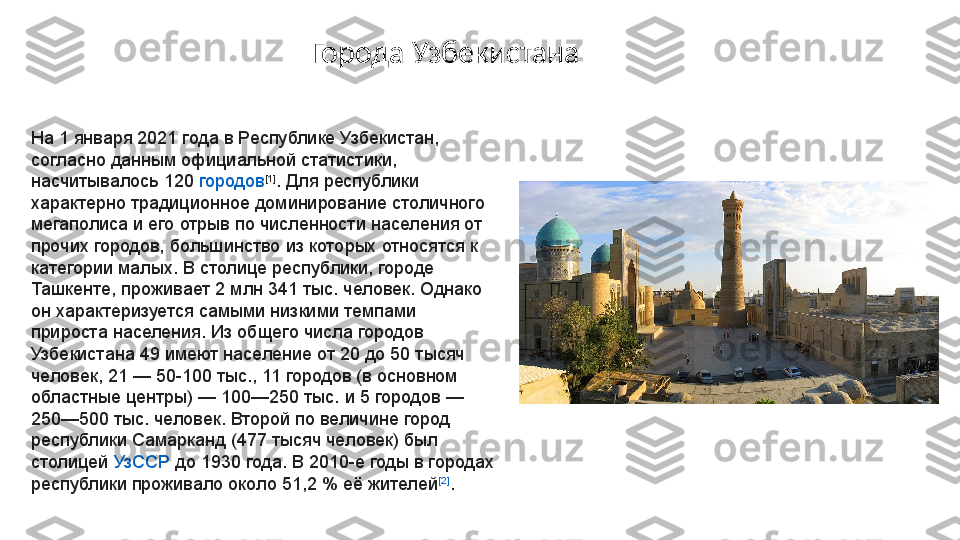 На 1 января 2021 года в  Республике Узбекистан , 
согласно данным официальной статистики, 
насчитывалось 120	
  городов [1]
. Для республики 
характерно традиционное доминирование столичного 
мегаполиса и его отрыв по численности населения от 
прочих городов, большинство из которых относятся к 
категории малых. В столице республики, городе 
Ташкенте, проживает 2 млн 341 тыс. человек. Однако 
он характеризуется самыми низкими темпами 
прироста населения. Из общего числа городов 
Узбекистана 49 имеют население от 20 до 50 тысяч 
человек, 21	
 — 50-100 тыс., 11 городов (в основном 
областные центры)	
 — 100—250 тыс. и 5 городов	 — 
250—500 тыс. человек. Второй по величине город 
республики Самарканд (477 тысяч человек) был 
столицей	
  УзССР  	до 1930 года. В 2010-е годы в городах 
республики проживало около 51,2	
 % её жителей [2]
.Города Узбекистана 