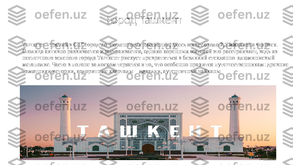 Ташкент – третий в СНГ город по численности населения, здесь живет около 2,5 миллиона человек. 
Столица активно развивается и застраивается, однако коренных жителей это расстраивает, ведь из 
неспешного зеленого города Ташкент рискует превратиться в безликий стеклянно-алюминиевый 
мегаполис. Часто в погоне за лоском теряется и то, что особенно нравится путешественникам: древние 
памятники истории, колоритные кварталы – махалли, аутентичные чайханы Город Ташкент 