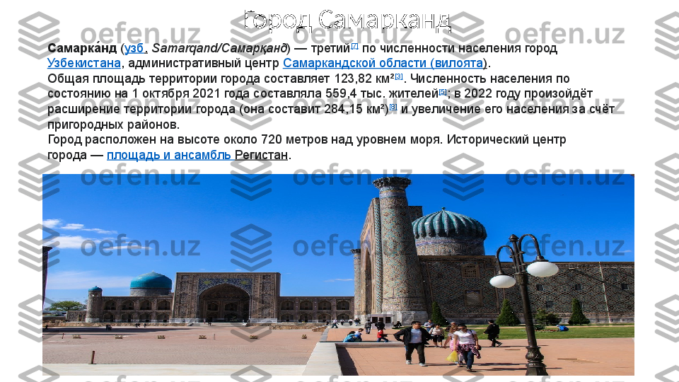 Самарка́нд  	( узб .   Samarqand/Самарқанд )	 — третий [7]
 	по численности населения город	 
Узбекистана , административный центр	
  Самаркандской области ( вилоята ) .
Общая площадь территории города составляет 123,82 км² [3]
. Численность населения по 
состоянию на 1 октября 2021 года составляла 559,4 тыс. жителей [5]
; в 2022 году произойдёт 
расширение территории города (она составит 284,15 км²) [8]
 	
и увеличение его населения за счёт 
пригородных районов.
Город расположен на высоте около 720 метров над уровнем моря. Исторический центр 
города	
 —	  площадь и ансамбль  Регистан .Город Самарканд 