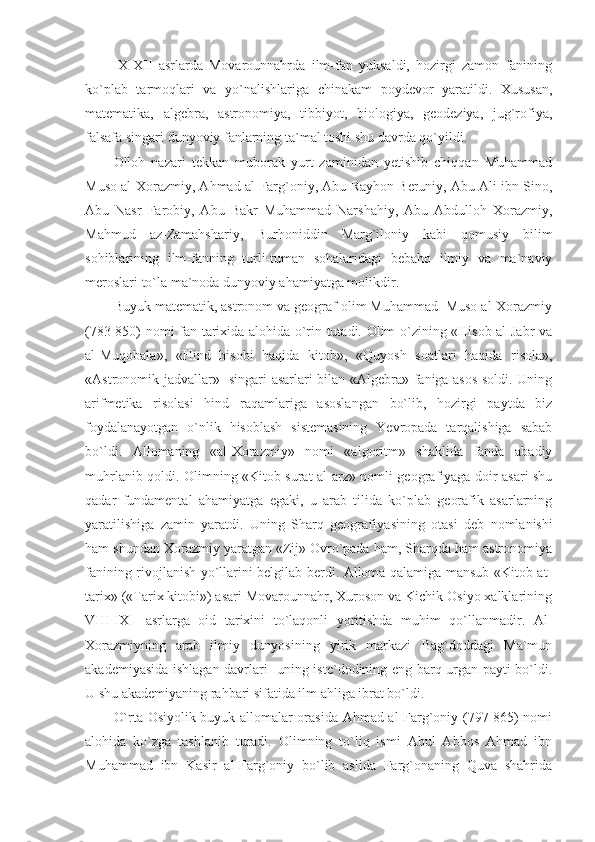 IX-XII   asrlarda   Movarounnahrda   ilm-fan   yuksaldi,   hozirgi   zamon   fanining
ko`plab   tarmoqlari   va   yo`nalishlariga   chinakam   poydevor   yaratildi.   Xususan,
matematika,   algebra,   astronomiya,   tibbiyot,   biologiya,   geodeziya,   jug`rofiya,
falsafa singari dunyoviy fanlarning ta`mal toshi shu davrda qo`yildi. 
Olloh   nazari   tekkan   muborak   yurt   zaminidan   yetishib   chiqqan   Muhammad
Muso al-Xorazmiy, Ahmad al-Farg`oniy, Abu Rayhon Beruniy, Abu Ali ibn Sino,
Abu   Nasr   Farobiy,   Abu   Bakr   Muhammad   Narshahiy,   Abu   Abdulloh   Xorazmiy,
Mahmud   az-Zamahshariy,   Burhoniddin   Marg`iloniy   kabi   qomusiy   bilim
sohiblarining   ilm-fanning   turli-tuman   sohalaridagi   bebaho   ilmiy   va   ma`naviy
meroslari to`la ma`noda dunyoviy ahamiyatga molikdir. 
Buyuk matematik, astronom va geograf olim Muhammad  Muso al-Xorazmiy
(783-850) nomi fan tarixida alohida o`rin tutadi. Olim o`zining «Hisob al-Jabr va
al-Muqobala»,   «Hind   hisobi   haqida   kitob»,   «Quyosh   soatlari   haqida   risola»,
«Astronomik jadvallar»   singari asarlari bilan «Algebra» faniga asos soldi. Uning
arifmetika   risolasi   hind   raqamlariga   asoslangan   bo`lib,   hozirgi   paytda   biz
foydalanayotgan   o`nlik   hisoblash   sistemasining   Yevropada   tarqalishiga   sabab
bo`ldi.   Allomaning   «al-Xorazmiy»   nomi   «algoritm»   shaklida   fanda   abadiy
muhrlanib qoldi. Olimning «Kitob surat al-arz» nomli geografiyaga doir asari shu
qadar   fundamental   ahamiyatga   egaki,   u   arab   tilida   ko`plab   georafik   asarlarning
yaratilishiga   zamin   yaratdi.   Uning   Sharq   geografiya sining   otasi   deb   nomlanishi
ham shundan Xorazmiy yaratgan «Zij» Ovro`pada ham, Sharqda ham astronomiya
fanining rivojlanish yo`llarini belgilab berdi. Alloma qalamiga mansub «Kitob at-
tarix» («Tarix kitobi») asari Movarounnahr, Xuroson va Kichik Osiyo xalklarining
VIII-IX     asrlarga   oid   tarixini   to`laqonli   yoritishda   muhim   qo`llanmadir.   Al-
Xorazmiyning   arab   ilmiy   dunyosining   yirik   markazi   Bag`doddagi   Ma`mun
akademiyasida ishlagan davrlari   uning iste`dodining eng barq urgan payti bo`ldi.
U shu akademiyaning rahbari sifatida ilm ahliga ibrat bo`ldi. 
O`rta Osiyolik buyuk allomalar orasida Ahmad al-Farg`oniy (797-865) nomi
alohida   ko`zga   tashlanib   turadi.   Olimning   to`liq   ismi   Abul   Abbos   Ahmad   ibn
Muhammad   ibn   Kasir   al-Farg`oniy   bo`lib   aslida   Farg`onaning   Quva   shahrida 