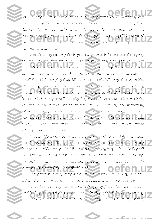 tavallud topgan. Ilm yo`lida zahmat chekib ko`p yurtlarni kezgan. Umrining ko`p
qismini xorijiy ellarda, xalifalik markazlari o`tkazgan. Uning butun ongli hayoti va
faoliyati   fan   yo`liga   bag`ishlangan.   Ahmad   al-Farg`oniy   yetuk   astronom,
matematik   va   geograf   olim   sifatida   shuhrat   topgan.   Juda   ko`plab   fundamental
asarlarning   muallifi   Bag`doddagi   Baytul   Hikma   (akademiya)   ning   nomdor
namoyondalaridan biridir. 
U xalifalik poytaxti Bag`dodda yoki Suriya, Misrda bo`lmasin o`sha joydagi
ilm   ahli   bilan   bahamjihat   bo`lib   o`sha   davr   fanining   turli   yetilgan   dolzarb
muamolarini   hal   etishda   faol   ishtirok   etdi.   Jumladan,   uning   Yer   shari   xaritasini
tuzishdagi   Suriya   shimolida,   Sinjor   sahrosida   yer   meridiani   bir   darajasining
uzunligini   o`lchashdagi   yohud   Misrning   qon   tomiri-Nil   daryosi   suvi   sathini
o`lchashdagi   ulkan   xizmatlari   benazirdir.   Al-Farg`oniy   ilmiy   salohiyatining
mahsuli   bo`lgan   «Astronomiya   asoslari   haqida   kitob»,   «Asturlob   yasash   haqida
kitob»,  «al-Farg`oniy  jadvallari»,   «Oyning  Yer   ostida   va   ustida   bo`lish   vaqtlarini
aniqlash   haqida   risola»,   «Yetti   iqlimni   hisoblash   haqida»,   «Al-Xorazmiy»,
«Zij»ining   nazariy   qarashlarini   asoslash   nomli   kitoblari   haqli   ravishda   jahon   fani
xazinasining noyob durdonalari sanaladi. Al-Farg`oniyning fandagi ulkan shuhrati,
Sharqu     G`arbda   ham   birdek   ulug`lanib   kelinadi.   U   g`arb   olimlari   orasida
«Alfraganus» nomi bilan mashhur. 
Mustaqil O`zbekiston zaminida bu alloma nomini e`zozlab, 1998 yilda bu zoti
sharif   tavalludining   1200   yilligini   shodiyona   sifatida   nishonlaganimiz   tarixiy
haqiqatning   tiklanganligi   bo`ldi.   «Ahmad   al-Farg`oniy,-deb   ta`kidlagandi
I.A.Karimov     alloma   yubileyi   tantanalarida   so`zlagan   nutqida,-kishilik   tarixidagi
ilk   uyg`onish   davrining   eng   zabardast   va   yorqin   namoyondalaridan   biri   o`z
zamonasi fundamental fani asoschilaridan edi.
Uning   merosi   insoniyatning   yangi   ilm   cho`qqilariga   ko`tarilishiga   sababchi
bo`ldi butun ma`rifiy dunyo olimlari uchun dasturulamal bo`lib xizmat qildi». 
Jahon   fani   ravnaqiga   benazir   hissa   qo`shgan   uyg`onish   fani   davri   daholari
orasida   buyuk     yurtdoshimiz   Abu   Nasr   Farobiy   (873-950)   siymosi   yorug`
yulduzdek   fan   osmonida   charaqlab   turadi.   O`zining   qomusiy   bilimlari,   ayniqsa, 