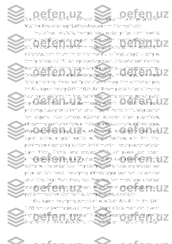 falsafa   sohasidagi   betimsol     xizmatlari   bilan   «Muallim   us-soniy»   («Ikkinchi
Muallim» Aristoteldan keyin), «Sharq Arastusi» nomi bilan mashhurdir. 
Ilmu   urfonga   oshuftalik,   insoniyat   baxtu   saodati   yo`liga   o`zini   baxshida
etishlik Forobiy o`z tug`ilgan ona yurti-Farob (O`tror)ni o`smirlik chog`idanoq tark
etib,   o`sha   davrning   eng   mashhur   ilm   maskanlari   hisoblangan   Eron   va   Arabiston
shaharlariga borib bir  umr  ilm-fan bilan  mashg`ul  bo`lishga  undaydi. U  tabiiy va
ijtimoiy fanlarga oid  160 dan  ziyod asarlar yaratgan. O`rta asrlar davri sharoitida
vatanimiz sharafini o`zining beqiyos dunyoviy asarlarida ulug`lagan, astronomiya,
fizika,   matematika,   geologiya,   geodeziya,   geografiya,   mineralogiya,   tarix   singari
fanlar   yo`nalishida   mislsiz   kashfiyotlar   qilgan   qomusiy   bilim   sohiblaridan   yana
biri Abu Rayxon Beruniy (973-1048)dir. Asli Xorazm yurtida bo`lgan allomaning
butun hayoti to`laligicha ilm-fanga bag`ishlangan. Uning qalamiga  mansub yuzlab
noyob   asarlar   ichida   bizning   davrimizgacha   saqlanib   o`z   bebaho   ahamiyatini
yo`qotmay, bugungi avlod kishilari uchun o`rganish manbai bo`lib, kelayotganlari
ham   talaygina.   Bular   jumlasiga   «Qadimgi   xalqlardan   qolgan   yodgorliklar»,
«Xorazmning mashhur kishilari», «Hindiston», «Ma`sud qonuni», «Mineralogiya»,
«Saydona»,   «Astrologiyaga   kirish»,   «Astronomiya   kaliti»,   «Jonni   davolovchi
quyosh   kitobi»,   «Foydali   savollar   va   to`g`ri   javoblar»,   «Ibn   Sino   bilan
yozishmalar» singari tarixiy kitoblarni kiritish mumkin.  Beruniy asarlari asrlardan
buyon   Sharqu   G`arbda   keng   tarqalgan   bo`lib   ular   yuksak   qadr   topgan.
«Hindiston»   asari   to`g`risida   so`z   yuritgan   olim   V.R.Rozin   «Sharq   va   G`arbning
qadimgi va o`rta asrdagi butun ilmiy adabiyoti orasida bunga teng keladigan asar
yo`q»   deb   baho   beradi.   Beruniyning   «Mineralogiya»   asari   ham   o`z   zamonasi
uchun   O`rta   Osiyo   Yaqin   Sharq,   hatto   Yevropada   ham   mineralogiya   sohasidagi
tengi   yo`q   asar   sifatida   e`tirof     topgan.   Alloma   merosi   uning   bugungi   mustaqil
yurtida minnatdor avlodlari nigohida, doimiy e`tiborida, e`zozidadir. 
Abu   Rayxon   Beruniyning   zamondoshi   va   safdoshi   Abu   Ali   Ibn   Sino   (980-
1037) ham o`z davrining yetuk allomasi fan fidoyisi sifatida mashhurdir. Buxoroi
sharifning   Afshona   qishlog`ida   tug`ilib   voyaga   yetgan   ibn   Sino   18   yoshlik
chog`idanoq   el   orasida   yetuk   tabib,   olim     sifatida   tan   olingan,   uning   dovrug`i 