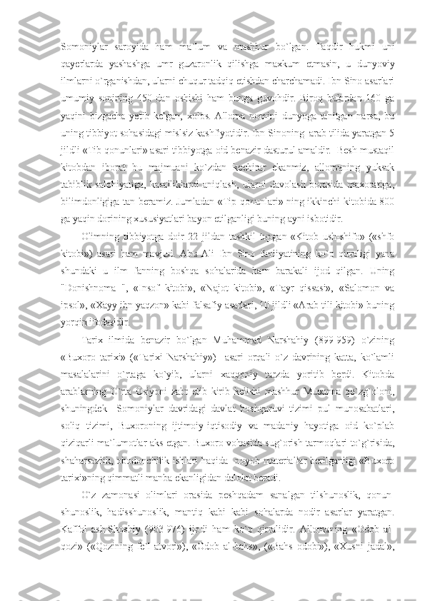 Somoniylar   saroyida   ham   ma`lum   va   mashhur   bo`lgan.   Taqdir   hukmi   uni
qayerlarda   yashashga   umr   guzaronlik   qilishga   maxkum   etmasin,   u   dunyoviy
ilmlarni o`rganishdan, ularni chuqur tadqiq etishdan charchamadi. Ibn Sino asarlari
umumiy   sonining   450   dan   oshishi   ham   bunga   guvohdir.   Biroq   bulardan   160   ga
yaqini   bizgacha   yetib   kelgan,   xolos.   Alloma   nomini   dunyoga   tanitgan   narsa,   bu
uning tibbiyot sohasidagi mislsiz kashfiyotidir. Ibn Sinoning  arab tilida yaratgan 5
jildli «Tib qonunlari» asari tibbiyotga oid benazir dasturul amaldir.  Besh mustaqil
kitobdan   iborat   bu   majmuani   ko`zdan   kechirar   ekanmiz,   allomaning   yuksak
tabiblik   salohiyatiga,   kasalliklarni   aniqlash,   ularni   davolash   borasida   maxoratiga,
bilimdonligiga tan beramiz. Jumladan «Tip qonunlari» ning ikkinchi kitobida 800
ga yaqin dorining xususiyatlari bayon etilganligi buning ayni isbotidir. 
Olimning   tibbiyotga   doir   22   jildan   tashkil   topgan   «Kitob   ush-shifo»   («shfo
kitobi»)   asari   ham   mavjud.   Abu   Ali   Ibn   Sino   faoliyatining   ko`p   qirraligi   yana
shundaki   u   ilm   fanning   boshqa   sohalarida   ham   barakali   ijod   qilgan.   Uning
"Donishnoma   ",   «Insof   kitobi»,   «Najot   kitobi»,   «Tayr   qissasi»,   «Salomon   va
ipsol», «Xayy ibn yaqzon» kabi falsafiy asarlari, 10 jildli «Arab tili kitobi» buning
yorqin ifodasidir. 
Tarix   ilmida   benazir   bo`lgan   Muhammad   Narshahiy   (899-959)   o`zining
«Buxoro   tarixi»   («Tarixi   Narshahiy»)     asari   orqali   o`z   davrining   katta,   ko`lamli
masalalarini   o`rtaga   ko`yib,   ularni   xaqqoniy   tarzda   yoritib   berdi.   Kitobda
arablarning   O`rta   Osiyoni   zabt   etib   kirib   kelishi   mashhur   Muqanna   qo`zg`oloni,
shuningdek     Somoniylar   davridagi   davlat   boshqaruvi   tizimi   pul   munosabatlari,
soliq   tizimi,   Buxoroning   ijtimoiy-iqtisodiy   va   madaniy   hayotiga   oid   ko`plab
qiziqarli ma`lumotlar aks etgan. Buxoro vohasida sug`orish tarmoqlari to`g`risida,
shaharsozlik, obodonchilik ishlari haqida   noyob materiallar  berilganligi  «Buxoro
tarixi»ning qimmatli manba ekanligidan dalolat beradi. 
O`z   zamonasi   olimlari   orasida   peshqadam   sanalgan   tilshunoslik,   qonun -
shunoslik,   hadisshunoslik,   mantiq   kabi   kabi   sohalarda   nodir   asarlar   yaratgan.
Kaffol   ash-Shoshiy   (903-976)   ijodi   ham   ko`p   qirralidir.   Allomaning   «Odob   al-
qozi»   («Qozining   fe`l-atvori»),   «Odob   al-bahs»,   («Bahs   odobi»),   «Xusni   jadal», 