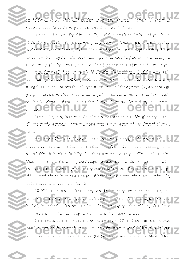 («Dialektika   go`zalligi»)   kabi   asarlari   unga   katta   shuhrat   keltirgan.   U   she`riyat
sohasida ham o`z uslubi va yo`liga ega yetuk ijodkor bo`lgan. 
Ko`hna     Xorazm   diyoridan   chiqib,   o`zining   betakror   ilmiy   ijodiyoti   bilan
O`rta   Osiyo   Uyg`onish   jarayoniga   jiddiy   ta`sir   ko`rsata   olgan   nuqtadon   olim
Mahmud   az-Zamahshariy   (1075-1144)   nomi   ham   fan   osmonidagi   yorqin   yulduz -
lardan   biridir.   Buyuk   mutafakkir   arab   grammatikasi,   lug`atshunoslik,   adabiyot,
aruz   ilmi,   jug`rofiya,   tavsir,   hadis   va   fiqh   (qonunshunoslik)ka   oid   50   dan   ziyod
noyob asarlar muallifidir. Uning «Al Mufassal», «Muqaddimat ul-adab», «Asos al-
balog`a»,   («Notiqlik   asoslari»),   «Xutbalar   va   va`zlar   bayonida   oltin   shodalar»,
«Ezguliklar bahori va yaxshilar bayoni», «Aruzda o`lchov (mezon)», «Nihoyasiga
yetgan   masalalar»,   «Nozik   iboralar»,   «Qur`on   haqiqatlari   va   uni   sharhlash   orqali
so`zlar   ko`zlarini   osish»   kabi   asarlari   butun   Sharq   va   Arab   dunyosida   e`tirof
topgan. 
Ismoil   Jurjoniy,   Mahmud   Chag`miniy,   Burxoniddin   al-Marg`inoniy       kabi
allomalarimiz   yaratgan   ilmiy-ma`naviy   meros   ham   vatanimiz   shuhratini   olamga
taratdi. 
Shunday   qilib,   O`rta   Osiyo   hududida   yuz   bergan   uyg`onish   davrida   ko`plab
favqulodda   iste`dod   sohiblari   yetishib   chiqdiki,   ular   jahon   fanining   turli
yo`nalishlarida betakror kashfiyotlar, chinakam mo`jizalar yaratdilar. Bu bilan ular
Vatanimiz   shonu-sharafini   yuksaklarga   ko`tardilar.   Hamda   kelgusi   minnatdor
avlodlar   uchun   bitmas   tuganmas   boy   meros   qoldirdilar.   Shu   boisdan   ham   ulug`
ajdodlarimizning ruhi munavvar siymosi hamisha har birimizning jismu-jonimizda,
mehrimizda namoyon bo`lib turadi. 
IX-XII   asrlar   davri   nafaqat   dunyoviy   fanlarning   yuksalib   borishi   bilan,   shu
bilan   birga   islomiy   madaniyat   va   ma`naviyatining   shakllanib,   chuqur   ildiz   otib
borishi,   bu   sohada   talay   yetuk   olimu   ulomolarining   yetishib   chiqib,   Vatanimiz
nomi va sha`nini olam aro ulug`langanligi bilan ham tavsiflanadi. 
Gap   shundaki   arablar   istilosi   va   hukmronligi   O`rta   Osiyo   xalklari   uchun
avvalda   qanchalik   haloqatli   oqibatlar,   mislsiz   vayronagarchiliklar   olib   kelgan
bo`lsa-da,   biroq   shu   bilan   birga   bu   yurtga   islom   dini   ham   kirib   keldi.   Yerli 