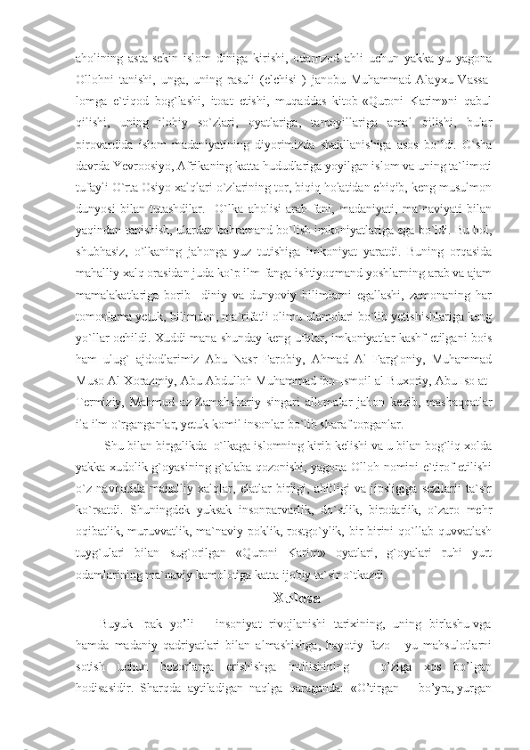 aholining   asta-sekin   islom   diniga   kirishi,   odamzod   ahli   uchun   yakka-yu   yagona
Ollohni   tanishi,   unga,   uning   rasuli   (elchisi   )   janobu   Muhammad   Alayxu   Vassa -
lomga   e`tiqod   bog`lashi,   itoat   etishi,   muqaddas   kitob-«Quroni   Karim»ni   qabul
qilishi,   uning   ilohiy   so`zlari,   oyatlariga,   tamoyillariga   amal   qilishi,   bular
pirovardida   islom   madaniyatining   diyorimizda   shakllanishiga   asos   bo`ldi.   O`sha
davrda Yevroosiyo, Afrikaning katta hududlariga yoyilgan islom va uning ta`limoti
tufayli O`rta Osiyo xalqlari o`zlarining tor, biqiq holatidan chiqib, keng musulmon
dunyosi   bilan   tutashdilar.     O`lka   aholisi   arab   fani,   madaniyati,   ma`naviyati   bilan
yaqindan tanishish, ulardan bahramand bo`lish imkoniyatlariga ega bo`ldi. Bu hol,
shubhasiz,   o`lkaning   jahonga   yuz   tutishiga   imkoniyat   yaratdi.   Buning   orqasida
mahalliy xalq orasidan juda ko`p ilm-fanga ishtiyoqmand yoshlarning arab va ajam
mamalakatlariga   borib     diniy   va   dunyoviy   bilimlarni   egallashi,   zamonaning   har
tomonlama yetuk, bilimdon, ma`rifatli olimu-ulamolari bo`lib yetishishlariga keng
yo`llar ochildi. Xuddi mana shunday keng ufqlar, imkoniyatlar kashf etilgani bois
ham   ulug`   ajdodlarimiz   Abu   Nasr   Farobiy,   Ahmad   Al   Farg`oniy,   Muhammad
Muso Al-Xorazmiy, Abu Abdulloh Muhammad ibn-Ismoil al-Buxoriy, Abu Iso at-
Termiziy,   Mahmud   az-Zamah sha riy   singari   allomalar   jahon   kezib,   mashaqqatlar
ila ilm o`rganganlar, yetuk komil insonlar bo`lib sharaf topganlar.
 Shu bilan birgalikda  o`lkaga islomning kirib kelishi va u bilan bog`liq xolda
yakka xudolik g`oyasining g`alaba qozonishi, yagona Olloh nomini e`tirof etilishi
o`z   navbatida   mahalliy   xalqlar,   elatlar   birligi,   ahilligi   va   jipsligiga   sezilarli   ta`sir
ko`rsatdi.   Shuningdek   yuksak   insonparvarlik,   do`stlik,   birodarlik,   o`zaro   mehr
oqibatlik, muruvvatlik, ma`naviy poklik,  rostgo`ylik,  bir-birini  qo`llab-quvvatlash
tuyg`ulari   bilan   sug`orilgan   «Quroni   Karim»   oyatlari,   g`oyalari   ruhi   yurt
odamlarining ma`naviy kamolotiga katta ijobiy ta`sir o`tkazdi. 
Xulosa
           Buyuk   Ipak   yo’li   –   insoniyat   rivojlanishi   tarixining,   uning   birlashu vga
hamda   madaniy   qadriyatlari   bilan   almashishga,   hayotiy   fazo   -   yu   mahsulotlarni
sotish     uchun     bozorlarga     erishishga     intilishining           o’ziga     xos     bo’lgan
hodisasidir.  Sharqda  aytiladigan  naqlga  qaraganda:  «O’tirgan  –  bo’yra, yurgan 