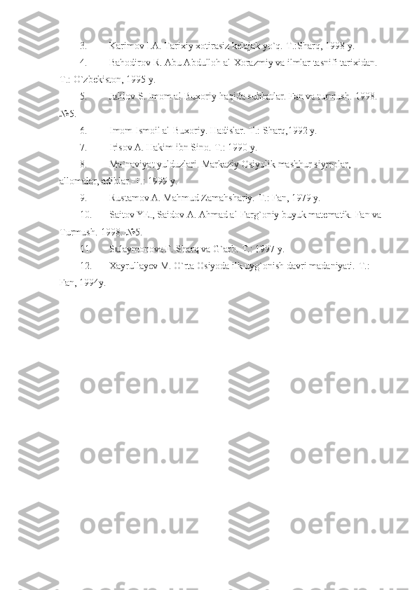 3. Karimov I.A. Tarixiy xotirasiz kelajak yo`q.-T.:Sharq, 1998 y.
4. Bahodirov R. Abu Abdulloh al-Xorazmiy va ilmlar tasnifi tarixidan.-
T.: O`zbekiston, 1995 y.
5. Jalilov S. Imom al-Buxoriy haqida suhbatlar.  Fan va turmush.-1998.-
№5.
6. Imom Ismoil al-Buxoriy. Hadislar.-T.: Sharq,1992 y.
7. Irisov A. Hakim ibn Sino.-T.: 1990 y. 
8. Ma`naviyat yulduzlari. Markaziy Osiyolik mashhur siymolar, 
allomalar, adiblar.-T.: 1999 y.
9. Rustamov A. Mahmud Zamahshariy.-T.: Fan, 1979 y.
10. Saitov YE., Saidov A. Ahmad al-Farg`oniy buyuk matematik.  Fan va 
Turmush.-1998.-№5. 
11. Sulaymonova F. Sharq va G`arb.-T.: 1997 y.
12. Xayrullayev M. O`rta Osiyoda ilk uyg`onish davri madaniyati.-T.: 
Fan, 1994y. 
