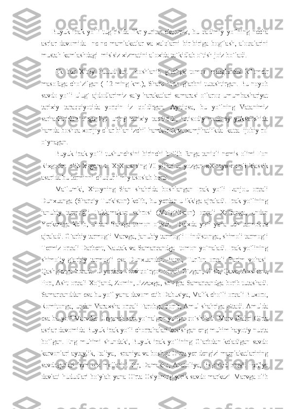 Buyuk   ipak   yo`li   tug`risida   fikr   yuritar   ekanmiz,   bu   qadimiy   yo`lning   necha
asrlar   davomida     ne-ne   mamlakatlar   va   xalqlarni   bir-biriga   bog`lash,   aloqalarini
mustah-kamlashdagi  mislsiz xizmatini aloxida ta`kidlab o`tish joiz bo`ladi.
Ilk   bor   Xitoy   hududidan     boshlanib   g`arbga   tomon   minglarcha   kilometr
masofaga   cho`zilgan  (   12   ming  km.),  Sharq  bilan   g`arbni   tutashtirgan.   Bu   noyob
savdo   yo`li   ulug`   ajdodlarimiz   sa`y-harakatlari   samarasi   o`laroq   umumbashariyat
tarixiy   taraqqiyotida   yorqin   iz   qoldirgan.   Ayniqsa,   bu   yo`lning   Vatanimiz
sarhadlaridan   o`tganligi   uning   tarixiy   taqdirida,   iqtisodiy-madaniy   yuksalishida
hamda boshqa xorijiy ellar bilan izchil hamkorlik va xamjihatlikda  katta  ijobiy rol
o`ynagan.
Buyuk   ipak   yo`li   tushunchsini   birinchi   bo`lib   fanga   taniqli   nemis   olimi   Fon
Rixgofen   olib   kirgan.   U   XIX   asrning   70-yillarida   yozgan   «Xitoy»   nomli   klassik
asarida bu terminni chuqur ilmiy asoslab berdi.
Ma`lumki,   Xitoyning   Sian   shahrida   boshlangan   Ipak   yo`li   Lanjou   orqali
Dunxuanga (Sharqiy Turkiston)  kelib, bu yerdan u ikkiga ajraladi. Ipak yo`lining
janubiy   tarmog`i   Taklamakon   sahrosi   (Mo`g`iliston)   orqali   Xo`tanga,   undan
Yerkentga   kelib,   undan   Balxga   tomon   o`tadi.     Balxda   yo`l   yana   uch   tarmoqqa
ajraladi. G`arbiy tarmog`i Marvga, janubiy tarmog`i Hindistonga, shimoli tarmog`i
Termiz orqali Darbent, Nautak va Samarqandga   tomon yo`naladi. Ipak yo`lining
shimoliy-g`arbiy   tarmog`i   esa   Dunxuandan   Bami,   Turfon   orqali   Tarim   vohasi-
Qashg`arga boradi. U yerdan Tioshqo`rgon orqali O`zgan, O`sh, Quva, Axsikent,
Pop, Asht orqali Xo`jand, Zomin, Jizzaxga, so`ngra Samarqandga borib tutashadi.
Samarqanddan esa bu yo`l yana davom etib Dabusiya, Malik cho`li orqali Buxoro,
Romitonga, undan Varaxsha orqali Farobga borib, Amul shahriga o`tadi. Amulda
esa bu yo`l Marvdan Urganch sari yo`nalgan yo`lga qo`shiladi. Marv shahri O`rta
asrlar davomida Buyuk ipak yo`li chorrahalari kesishgan eng muhim hayotiy nuqta
bo`lgan.   Eng   muhimi   shundaki,   Buyuk   ipak   yo`lining   G`arbdan   keladigan   savdo
karvonlari aytaylik, Italiya, Ispaniya va boshqa O`rta yer dengizi mamlakatlarining
savdogarlari   ham   o`z   mollarini   Tir,   Damashq,   Anatoliya,   Bog`dod   orqali   Parfiya
davlati hududlari bo`ylab yana O`rta Osiyoning yirik savdo markazi   Marvga olib 