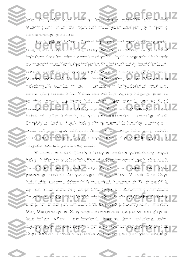 kelar,   shu   yerdan   sharq   tomon   yo`llarini   davom   ettirardilar.   Shu   ma`noda
Marvning   turli   dinlar   ildiz   otgan,   turli   madaniyatlar   tutashgan   joy   bo`lganligi
alohida ahamiyatga molikdir.
Buyuk   ipak   yo`li   Sharqu   G`arbni   bog`lovchi,   turli   mamlakatlarning   savdo-
sotiq,   tijorat   aloqalarining   eng   asosiy   vositasi   bo`lgandan,   bu   yo`nalishda
joylashgan davlatlar undan o`z manfaatlari yo`lida foydalanishga yohud bu borada
o`z mavqeini mustahkamlashga intilganlar. Shu bois turli tarixiy bosqichlarda turli
davlatlar   bunga   intilib,   Buyuk   ipak   yo`li   ustidan   o`z   nazoratlarini   o`rnatganlar.
Masalan,   mil.av.   VI-IV   asrlarda   Eron   ahmoniylari,   mil.av.   IV   asrda   esa
makedoniyalik Iskandar,   mil.av. II-I   asrlarda Rim Parfiya davlatlari o`rtasida bu
borada   qattiq   raqobat   ketdi.   Yohud   arab   xalifaligi   vujudga   kelgunga   qadar   bu
yo`lning   Eron   va   Sug`diyona   hududlaridan   o`tgan   qismida   Eron   va   Sug`d
savdogarlari   yetakchilik   rolini   o`ynaganlar.   Arab   halifaligi   kuchayib,   ko`plab
hududlarni   qo`lga   kiritgach,   bu   yo`l   arab   savdogarlari     tasarrufiga   o`tadi.
Chingiziylar   davrida   Buyuk   ipak   yo`lining   tasarrufida   butunlay   ularning   qo`l
ostida   bo`lgan.   Buyuk   sohibqiron   Amir   Temur   davriga   kelib   uning   qudratli
saltanati   vujudga   kelgach,   Buyuk   ipak   yo`li   sarhadlari   yangidan   kengayib,   katta
miqyoslar kasb etib, yanada rivoj topadi.
Vatanimiz   sarhadlari   ijtimoiy-iqtisodiy   va   madaniy   yuksalishining   Buyuk
ipak yo`li bilan bevosita bog`liqlik jihatlari juda qadim zamonlarga borib taqaladi.
Yunon-Rim   olimlari   Gerodot,   Ktesiy,   Arrian   ma`lumotlariga,   Eron   mixxat
yozuvlariga   asoslanib   fikr   yuritadigan   bo`lsak,   mil.av.   IV   asrda   O`rta   Osiyo
hududlarida   sug`orma   dehqonchilik   madaniyati,   hunarmandchilik,   chorvachilik,
tog`-kon   ishlari   ancha   rivoj   topgan.O`rta   Osiyo   la`li   Xorazmning   qimmatbaho
feruza ma`dani, Sug`d oltini ko`plab miqdorda qazib olinib, ishlov berilib, xorijiy
ellarga ham   chiqarilgan.  Jumladan,  O`rta  Osiyo  la`liga (lazuriti)   Eron, Hindiston,
Misr,   Mesopatamiya   va   Xitoy   singari   mamlakatlarda   qiziqish   va   talab   g`oyatda
katta   bo`lgan.   Mil.av.   II   asr   boshlarida   Davan   va   Qang`   davlatlariga   tashrif
buyurgan Xitoy elchisi va sayyohi Chjan Szyan safaridan so`ng Xitoy bilan O`rta
Osiyo   davlatlari   o`rtasidagi   diplomatik   va   sado-sotiq   aloqalari   yangi   bosqichga 