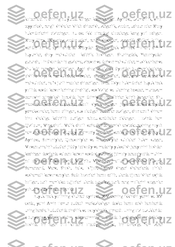 ko`tariladi. Elchining bu yurtda ko`rgan-kechirganlari. Ayniqsa, uzumchilik, vino-
tayyorlash,   rangli   shishalar   ishlab   chiqarish,   zargarlik,   zotdor,   uchqur   otlar   Xitoy
hukmdorlarini   qiziqtirgan.   Bu   esa   ikki   o`rtadagi   aloqalarga   keng   yo`l   ochgan.
Xitoy   O`rta   Osiyoning   zotdor   otlari,   rangli   shishalari,   zargarlik   mollari,   la`liga
xaridor   bo`lsa,   ayni   chog`da   Xitoydan   ko`proq   ipak   va   ipak   mollari,   chinni
buyumlar,   choy   mahsulotlar     keltirila   boshlagan.   Shuningdek,   Yaponiyadan
gurunch, Hindistondan ip gazlama, ziravor va dorivor mahsulotlar, mushk anbar va
shu   kabi   narsalar     keltirilgan.   Ayni   chog`da   o`zbek   diyoridan   bu   mamlakatlarga
qishloq   xo`jalik   mahsulotlari,   mevalar,     chorva   mollari,   otlar,   gilamlar,   zargarlik
mahsulotlari, nafis junli matolar chiqarilgan. O`rta Osiyo hukmdorlari buyuk ipak
yo`lida   savdo   karvon la ri ning   tinchligi,   xavfsizligi   va   ularning   bexatar,   muntazam
qatnovini   ta`minlash   borasida   ham   doimiy   chora-talbirlar   ko`rib   borganlar.   Shu
maqsadda   kerakli   nuqtalarda,   aholi   siyrak   bo`lgan   joylarda   karvonsaroylar,
yemakxo na lar, barpo qilingan, suv oladigan quduqlar qazilgan, chor atrofi shinam
bino   shakliga   keltirilib   qurilgan   rabotu-sardobalar   tiklangan.   Hozirda   ham
Qizilqum,   Mirzacho`l.   Malik   cho`li   sarhadlarida   o`tmish   arxitekturasining   noyob
namunalari   sanalgan   shunday   me`moriy   obidalar   xarobalari   ko`plab   uchraydi.
Ayniqsa,   Somoniylar,   Qoraxoniylar   va   G`aznaviylar   sulolalari   hukm   surgan,
Movarounnahr hududlari jiddiy iqtisodiy va madaniy yuksalish jarayonini boshdan
kechirgan davrlarda xalqaro karvon savdosi yurtimiz ijtimoiy taraqqiyotida muhim
rol   o`ynagan.   O`sha   davrda   Mag`ribu   Mashriqqa   ma`lum   va   mashhur   Buxoro,
Samarqand,   Marv,   Shosh,   Balx,   Isfijob,   Termiz   singari   shaharlarda   o`nlab
xashamatli karvonsaroylar. Sado bozorlari barpo etilib, ularda tijorat ishlari avjida
bo`lgan,   turli   mamlakat   tujjorlari   ularda   tunu-kun   turfa   rang   mollarini   sotganlar
yohud mol ayirbosh qilganlar.
Buyuk   ipak   yo`lining   shuhrati   ayniqsa,   XIV   asrning   ikkinchi   yarmi   va   XV
asrda,   ya`ni   Amir   Temur   qudratli   markazlashgan   davlat   barpo   etish   barobarida
uning barcha hududlarida tinchlik va osoyishtalik o`rnatdi. Uning o`zi tuzuklarida:
«Dunyoning   yarmini   oldim,   salatnatimning   u   chetida   bu   chetiga   biror   bolakay
boshida   bir   lagan   tillo   ko`tarib   o`tadigan   bo`lsa,   bir   donasiga   ham   zarar 