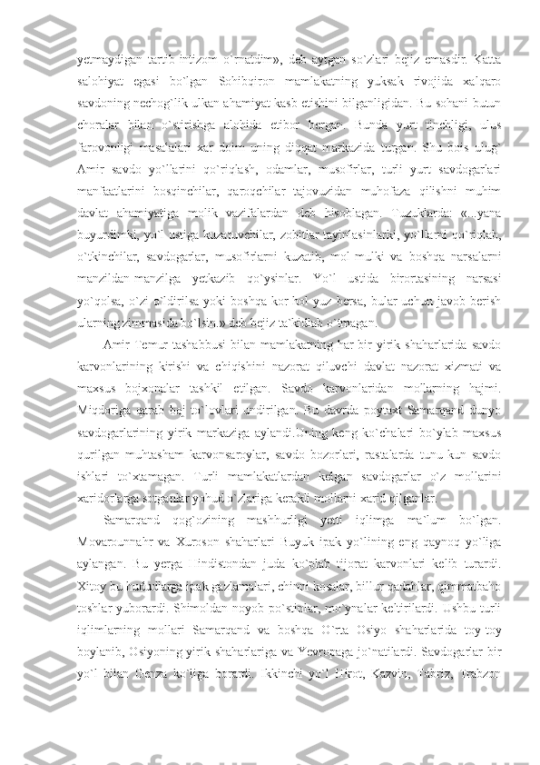 yetmaydigan   tartib-intizom   o`rnatdim»,   deb   aytgan   so`zlari   bejiz   emasdir.   Katta
salohiyat   egasi   bo`lgan   Sohibqiron   mamlakatning   yuksak   rivojida   xalqaro
savdoning nechog`lik ulkan ahamiyat kasb etishini bilganligidan. Bu sohani butun
choralar   bilan   o`stirishga   alohida   etibor   bergan.   Bunda   yurt   tinchligi,   ulus
farovonligi   masalalari   xar   doim   uning   diqqat   markazida   turgan.   Shu   bois   ulug`
Amir   savdo   yo`llarini   qo`riqlash,   odamlar,   musofirlar,   turli   yurt   savdogarlari
manfaatlarini   bosqinchilar,   qaroqchilar   tajovuzidan   muhofaza   qilishni   muhim
davlat   ahamiyatiga   molik   vazifalardan   deb   hisoblagan.   Tuzuklarda:   «...yana
buyurdimki, yo`l ustiga kuzatuvchilar, zobitlar tayinlasin lar ki, yo`llarni qo`riqlab,
o`tkinchilar,   savdogarlar,   musofirlarni   kuzatib,   mol-mulki   va   boshqa   narsalarni
manzildan-manzilga   yetkazib   qo`ysinlar.   Yo`l   ustida   birortasining   narsasi
yo`qolsa,   o`zi   o`ldirilsa   yoki   boshqa   kor-hol   yuz   bersa,   bular   uchun   javob   berish
ularning zimmasida bo`lsin.» deb bejiz ta`kidlab o`tmagan.
Amir  Temur  tashabbusi  bilan  mamlakatning har  bir  yirik shaharlarida  savdo
karvonlarining   kirishi   va   chiqishini   nazorat   qiluvchi   davlat   nazorat   xizmati   va
maxsus   bojxonalar   tashkil   etilgan.   Savdo   karvonlaridan   mollarning   hajmi.
Miqdoriga   qarab   boj   to`lovlari   undirilgan.   Bu   davrda   poytaxt   Samarqand   dunyo
savdogarlarining   yirik   markaziga   aylandi.Uning   keng   ko`chalari   bo`ylab   maxsus
qurilgan   muhtasham   karvonsaroylar,   savdo   bozorlari,   rastalarda   tunu-kun   savdo
ishlari   to`xtamagan.   Turli   mamlakatlardan   kelgan   savdogarlar   o`z   mollarini
xaridorlarga sotganlar yohud o`zlariga kerakli mollarni xarid qilganlar.
Samarqand   qog`ozining   mashhurligi   yetti   iqlimga   ma`lum   bo`lgan.
Movarounnahr   va   Xuroson   shaharlari   Buyuk   ipak   yo`lining   eng   qaynoq   yo`liga
aylangan.   Bu   yerga   Hindistondan   juda   ko`plab   tijorat   karvonlari   kelib   turardi.
Xitoy bu hududlarga ipak gazlamalari, chinni kosalar, billur qadahlar, qimmatbaho
toshlar yuborardi. Shimoldan noyob po`stinlar, mo`ynalar  keltirilardi. Ushbu turli
iqlimlarning   mollari   Samarqand   va   boshqa   O`rta   Osiyo   shaharlarida   toy-toy
boylanib, Osiyoning yirik shaharlariga va Yevropaga jo`natilardi. Savdogarlar bir
yo`l   bilan   Genza   ko`liga   borardi.   Ikkinchi   yo`l   Hirot,   Kazvin,   Tabriz,   Trabzon 