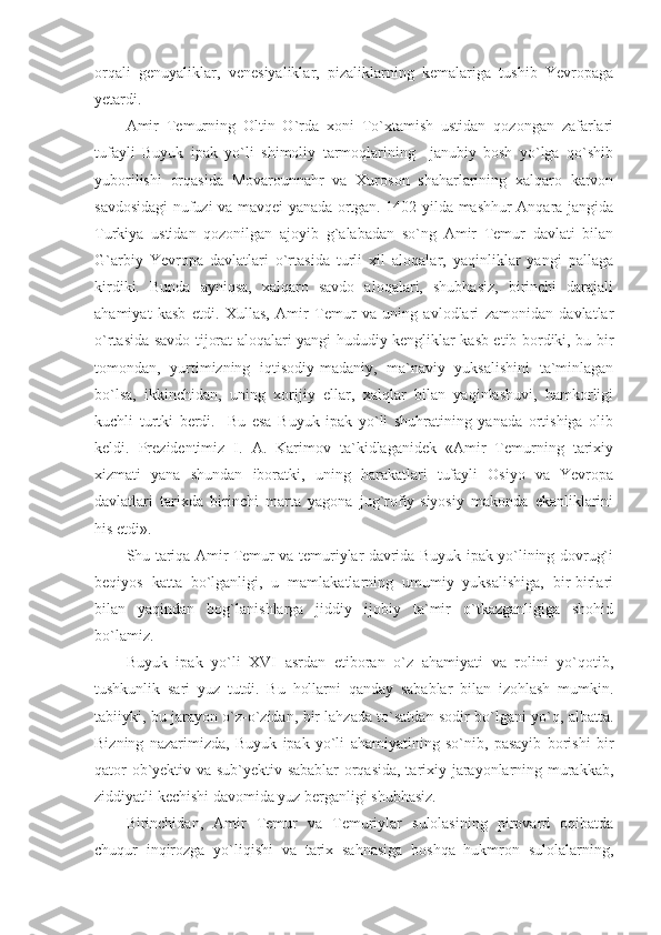 orqali   genuyaliklar,   venesiyaliklar,   pizaliklarning   kemalariga   tushib   Yevropaga
yetardi.
Amir   Temurning   Oltin   O`rda   xoni   To`xtamish   ustidan   qozongan   zafarlari
tufayli   Buyuk   ipak   yo`li   shimoliy   tarmoqlarining     janubiy   bosh   yo`lga   qo`shib
yuborilishi   orqasida   Movarounnahr   va   Xuroson   shaharlarining   xalqaro   karvon
savdosidagi nufuzi va mavqei yanada ortgan. 1402 yilda mashhur Anqara jangida
Turkiya   ustidan   qozonilgan   ajoyib   g`alabadan   so`ng   Amir   Temur   davlati   bilan
G`arbiy   Yevropa   davlatlari   o`rtasida   turli   xil   aloqalar,   yaqinliklar   yangi   pallaga
kirdiki.   Bunda   ayniqsa,   xalqaro   savdo   aloqalari,   shubhasiz,   birinchi   darajali
ahamiyat   kasb   etdi.   Xullas,   Amir   Temur   va   uning   avlodlari   zamonidan   davlatlar
o`rtasida savdo-tijorat aloqalari yangi hududiy kengliklar kasb etib bordiki, bu bir
tomondan,   yurtimizning   iqtisodiy-madaniy,   ma`naviy   yuksalishini   ta`minlagan
bo`lsa,   ikkinchidan,   uning   xorijiy   ellar,   xalqlar   bilan   yaqinlashuvi,   hamkorligi
kuchli   turtki   berdi.     Bu   esa   Buyuk   ipak   yo`li   shuhratining   yanada   ortishiga   olib
keldi.   Prezidentimiz   I.   A.   Karimov   ta`kidlaganidek   «Amir   Temurning   tarixiy
xizmati   yana   shundan   iboratki,   uning   harakatlari   tufayli   Osiyo   va   Yevropa
davlatlari   tarixda   birinchi   marta   yagona   jug`rofiy-siyosiy   makonda   ekanliklarini
his etdi».
Shu tariqa Amir Temur va temuriylar davrida Buyuk ipak yo`lining dovrug`i
beqiyos   katta   bo`lganligi,   u   mamlakatlarning   umumiy   yuksalishiga,   bir-birlari
bilan   yaqindan   bog`lanishlarga   jiddiy   ijobiy   ta`mir   o`tkazganligiga   shohid
bo`lamiz.
Buyuk   ipak   yo`li   XVI   asrdan   etiboran   o`z   ahamiyati   va   rolini   yo`qotib,
tushkunlik   sari   yuz   tutdi.   Bu   hollarni   qanday   sabablar   bilan   izohlash   mumkin.
tabiiyki, bu jarayon o`z-o`zidan, bir lahzada to`satdan sodir bo`lgani yo`q, albatta.
Bizning   nazarimizda,   Buyuk   ipak   yo`li   ahamiyatining   so`nib,   pasayib   borishi   bir
qator ob`yektiv va sub`yektiv sabablar  orqasida, tarixiy jarayonlarning murakkab,
ziddiyatli kechishi davomida yuz berganligi shubhasiz.            
Birinchidan,   Amir   Temur   va   Temuriylar   sulolasining   pirovard   oqibatda
chuqur   inqirozga   yo`liqishi   va   tarix   sahnasiga   boshqa   hukmron   sulolalarning, 