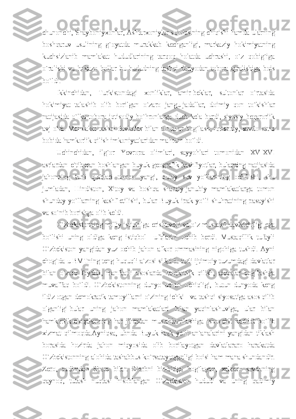 chunonchi, Shayboniyxonlar, Ashtarxoniylar sulolasining chiqishi hamda ularning
boshqaruv   usulining   g`oyatda   murakkab   kechganligi,   markaziy   hokimiyatning
kuchsizlanib   mamlakat   hududlarining   tarqoq   holatda   uchrashi,   o`z   qobig`iga
o`ralishi   va   hokazo   hollar   bu   hududning   tashqi   dunyodan   tobora   ajralishiga   bois
bo`ldi. 
Ikkinchidan,   Turkistondagi   xonliklar,   amir-beklar,   sultonlar   o`rtasida
hokimiyat   talashib   olib   borilgan   o`zaro   jangu-jadallar,   doimiy   qon   to`kishlar
natijasida   o`lka   tobora   iqtisodiy   bo`hronlarga   duch   kela   bordi,   siyosiy   beqarorlik
avj  oldi. Mamlakat  tashqi  davlatlar  bilan aloqalar  bog`lash,  iqtisodiy, savdo-sotiq
bobida hamkorlik qilish imkoniyatlaridan mahrum bo`ldi. 
Uchinchidan,   ilg`or   Yevropa   olimlari,   sayyohlari   tomonidan   XV-XVI
asrlardan   e`tiboran   boshlangan   buyuk   geografik   kashfiyotlar,   bularning   natijasida
jahonning   turli   qutblari   tomon   yangi,   qulay   suv   yo`llarining   ochilishi,   shu
jumladan,   Hindiston,   Xitoy   va   boshqa   sharqiy-janubiy   mamlakatlarga   tomon
shunday   yo`llarning   kashf   etilishi,   bular   Buyuk   ipak   yo`li   shuhratining   pasayishi
va so`nib borishga olib keldi. 
O`zbekistonning milliy istiqlolga erishuvchi va o`z mustaqil davlatchiligi ega
bo`lishi   uning   oldiga   keng   istiqbol     ufqlarini   ochib   berdi.   Mustaqillik   tufayli
O`zbekiston   yangidan   yuz   ochib   jahon   afkor   ommasining   nigohiga   tushdi.   Ayni
chog`da u BMTning teng huquqli a`zosi sifatida turli ijtimoiy tuzumdagi davlatlar
bilan   o`zaro   foydali,   manfaatli   asoslarda   hamkorlik   qilish,   aloqalar   bog`lashga
muvaffaq   bo`ldi.   O`zbekistonning   dunyo   uchun   ochiqligi,   butun   dunyoda   keng
ildiz otgan demokratik tamoyillarni o`zining ichki     va tashqi siyosatiga asos qilib
olganligi-bular   uning   jahon   mamlakatlari   bilan   yaqinlashuviga,   ular   bilan
hamkorlik   aloqalarining   har   jihatdan   mustahkamla shiga   ishonchli   kafolot   bo`lib
xizmat   qilmoqda.Ayniqsa,   ubnda   Buyuk   ipak   yo`li   an`analarini   yangidan   tiklash
borasida   hozirda   jahon   miqyosida   olib   borila yotgan   davlatlararo   harakatda
O`zbekistonning alohida tashabbus ko`rsatayotganli gi boisi ham mana shundandir.
Zero,   qadimdan   Sharq   bilan   G`arbni   bir-biriga   bog`lagan,   xalqaro   savdoning
qaynoq,   tutash   nuqtasi   hisoblangan   O`zbekiston   hududi   va   uning   qadimiy 