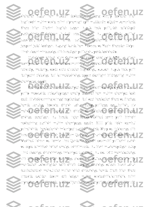 shaharlari   bugun   ham   mustaqil   davlatimizning   keng   xorijiy   davlatlar   bilan
bog`lovchi   muhim  vosita  rolini   o`ynamog`i   ayni  muddaodir. «Qadim   zamonlarda
Sharq   bilan   G`arbni   bog`lab   turgan   Buyuk   ipak   yo`li,-deb   ta`kidlaydi
yurtboshimiz,-O`zbekiston   hududi   orqali   o`tgan.   Bu   yerda   savdo   yo`llari
tutashgan,   tashqi   aloqalar   hamda     turli   madaniyatlarning   bir-birini   boyitish
jarayoni   jadal   kechgan.   Bugungi   kunda   ham   Yevropa   va   Yaqin   Sharqdan   Osiyo-
Tinch okeani mintaqasiga olib boradigan yo`llar shu yerda kesishadi». 
O`zbekiston rahbari Islom Karimovning 1999 yil aprel oyida AQSH ga qilgan
rasmiy   safari   chog`ida   Amerika   tomonining   O`zbekiston   bilan   har   tomonlama
iqtisodiy,   madaniy,   savdo-sotiq   aloqalar   bog`lashga,   xususan   Buyuk   ipak   yo`li
faoliyatini   tiklashga   faol   ko`maklashishga   tayyor   ekanligini   bildirganligi   muhim
ahamiyatga egadir. 
Shuningdek,   YUNESKO   rahbariyati   bilan   hamkorlikda   «Ipak   yo`li-muloqot
yo`li»   mavzusida   o`tkazilayotgan   amaliy   tadbirlar   ham   muhim   ahamiyat   kasb
etadi. O`zbekistonning so`nggi paytlardagi  faol xatti-harakatlari Sharq va G`arbga
hamda   Janubga   bevosita   chiqish   uchun   qulay   yo`llarga   ega   bo`lish,   o`z
mahsulotlarini   jahon   bozoriga   olib   chiqish   va   davlatlararo   keng   muloqotlarga
erishiga   qaratilgan.   Bu   borada   Tajan-Saraxs-Mashhad   temir   yo`li   birinchi
navbatining   qurilishi   muhim   ahamiyatga   egadir.   2000   yilda   Pekin-Istambul
yo`nalishida    harakatlanish imkoniyati  tug`ildi. Hozirda Xitoy va Pokistonga  olib
boradigan   Andijon-O`sh-Ergashtom-Qashg`ar,   shuningdek,   Buxoro-Saraxs-
Mashhad-Tehron   va   Termiz-Hirot-Qandahor-Karochi   avtomobil   yo`llarini   qurish
va   qayta   ta`mirlash   ishlari   amalga   oshirilmoqda.   Bu   bizni   muzlamay di gan   qulay
Hind   okeaniga   chiqishimizga   imkoniyat   tug`diradi.   Bu   esa   EKO-mamlakatlariga
olib   boradigan   yo`lni   uch   barobarga   qisqartiradi.   Xullas,   O`zbekiston   o`z   milliy
manfaatlari   ustivorligidan   kelib   chiqib   dunyoga   chiqishga   xalqaro   bozor   uchun
raqobatbardosh   mahsulotlar   mollar   ishlab   chiqarishga   hamda   G`arb   bilan   Sharq
o`rtasida   azaldan   davom   etib   kelgan   muhim   vositachilik-ko`priklik   rolini
o`ynashga faol intilmoqda. Ushbu olijanob maqsadlar yo`lida aktiv izlanishlar olib 