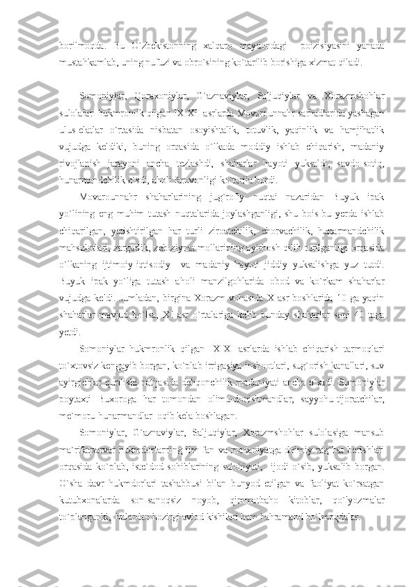 borilmoqda.   Bu   O`zbekistonning   xalqaro   maydondagi     poizisiyasini   yanada
mustahkamlab, uning nufuzi va obro`sining ko`tarilib borishiga xizmat qiladi. 
Somoniylar,   Qoraxoniylar,   G`aznaviylar,   Saljuqiylar   va   Xorazmshohlar
sulolalari hukmronlik qilgan IX-XII asrlarda Movarounnahr sarhadlarida yashagan
ulus-elatlar   o`rtasida   nisbatan   osoyishtalik,   totuvlik,   yaqinlik   va   hamjihatlik
vujudga   keldiki,   buning   orqasida   o`lkada   moddiy   ishlab   chiqarish,   madaniy
rivojlanish   jarayoni   ancha   tezlashdi,   shaharlar   hayoti   yuksaldi,   savdo-sotiq,
hunarmandchilik o`sdi, aholi farovonligi ko`tarila bordi. 
Movarounnahr   shaharlarining   jug`rofiy   nuqtai   nazaridan   Buyuk   ipak
yo`lining   eng   muhim   tutash   nuqtalarida   joylashganligi,   shu   bois   bu   yerda   ishlab
chiqarilgan,   yetishtirilgan   har   turli   ziroatchilik,   chorvachilik,   hunarmandchilik
mahsulotlari, zargarlik, zeb-ziynat  mollarining ayirbosh qilib turilganligi orqasida
o`lkaning   ijtimoiy-iqtisodiy     va   madaniy   hayoti   jiddiy   yuksalishga   yuz   tutdi.
Buyuk   ipak   yo`liga   tutash   aholi   manzilgohlarida   obod   va   ko`rkam   shaharlar
vujudga   keldi.   Jumladan,   birgina   Xorazm   vohasida   X   asr   boshlarida   10   ga   yaqin
shaharlar   mavjud   bo`lsa,   XI   asr   o`rtalariga   kelib   bunday   shaharlar   soni   40   taga
yetdi. 
Somoniylar   hukmronlik   qilgan   IX-XI   asrlarda   ishlab   chiqarish   tarmoqlari
to`xtovsiz kengayib borgan, ko`plab irrigasiya inshootlari, sug`orish kanallari, suv
ayirgichlar   qurilishi   natijasida   dehqonchilik   madaniyati   ancha   o`sadi.   Somoniylar
poytaxti   Buxoroga   har   tomondan   olimu-donishmandlar,   sayyohu-tijoratchilar,
me`moru-hunarmandlar  oqib kela boshlagan.  
Somoniylar,   G`aznaviylar,   Saljuqiylar,   Xorazmshohlar   sulolasiga   mansub
ma`rifatparvar   hukmdorlarning   ilm-fan   va   madaniyatga   doimiy   rag`bat   berishlari
orqasida   ko`plab,   iste`dod   sohiblarining   salohiyati,     ijodi   o`sib,   yuksalib   borgan.
O`sha   davr   hukmdorlari   tashabbusi   bilan   bunyod   etilgan   va   faoliyat   ko`rsatgan
kutubxonalarda   son-sanoqsiz   noyob,   qimmatbaho   kitoblar,   qo`lyozmalar
to`planganki,  bulardan hozirgi avlod kishilari ham bahramand bo`lmoqdalar.  