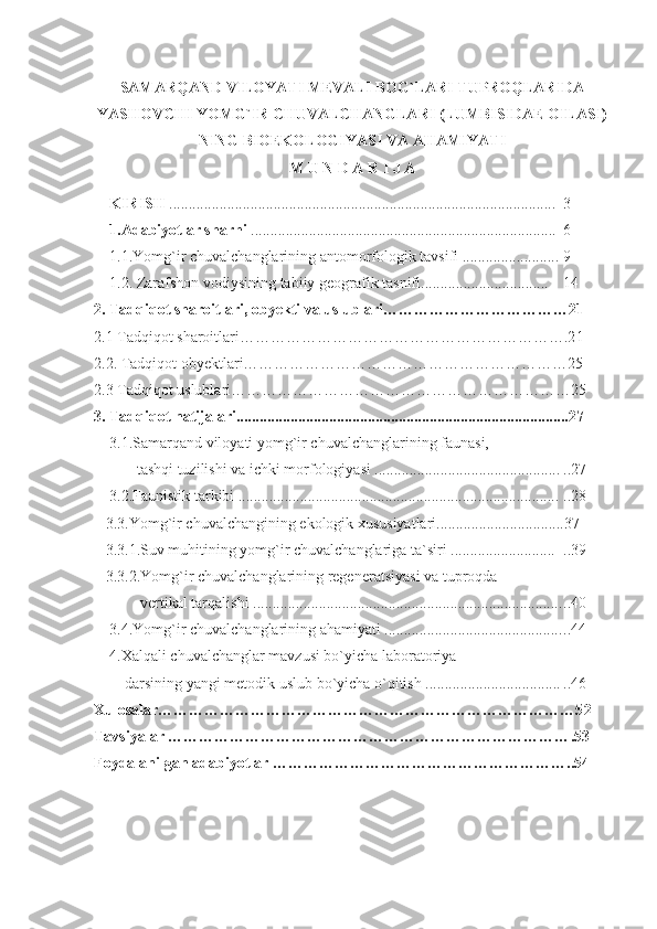 SAMARQAND VILOYATI MEVALI BOG ` LARI TUPROQLARIDA
YASHOVCHI YOMG ` IR CHUVALCHANGLARI (LUMBISIDAE OILASI)
NING BIOEKOLOGIYASI VA AHAMIYATI
M U N D A R I J A
KIRISH  .................................................................................................... 3
1.Adabiyotlar sharhi  ............................................................................... 6
1.1.Yomg`ir chuvalchanglarining antomorfologik tavsifi ........................ . 9
1.2.   Zarafshon vodiys ining tabiiy geografik tasnifi .......................... ....... 14
2. Tadqiqot sharoitlari, obyekti va uslublari………………………… …… 2 1
2.1 Tadqiqot sharoitlari……………………………………………………….2 1
2.2. Tadqiqot obyektlari………………………………………………………25
2.3 Tadqiqot uslublari…………………………………………………………2 5
3. Tadqiqot natijalari..................................................................................... . 2 7
3.1.Samarqand viloyati yomg`ir chuvalchanglarining faunasi, 
       tashqi tuzilishi va ichki morfologiyasi ................................................ ..27
3.2.Faunistik tarkibi ................................................................................... ..28
   3.3.Yomg`ir chuvalchangining ekologik xususiyatlari.................................37
   3.3.1.Suv muhitining yomg`ir chuvalchanglariga ta`siri ........................... ..39
   3.3.2.Yomg`ir chuvalchanglarining regeneratsiyasi va tuproqda 
        vertikal tarqalishi ................................................................................ ..40
3.4.Yomg`ir chuvalchanglarining ahamiyati .............................................. ..44
4.Xalqali chuvalchanglar mavzusi bo`yicha laboratoriya 
    darsining yangi metodik uslub bo`yicha o`qitish   ................................... ..46
Xulosalar………………………………………………………………………5 2  
Tavsiyalar …………………………………………………………………… . 5 3
Foydalanilgan adabiyotlar ………………………………………………… .. 5 4 