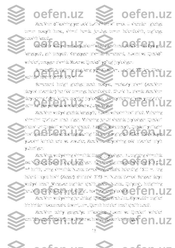 Zarafshon   o` lkasining yer  ustki  tuzilishi  bir  xil  emas.  U sharqdan –g`arbga
tomon   pasayib   borsa,   shimol   hamda   janubga   tomon   balandlashib,   tog`larga
tutashib ketadi.
Zarafshon vodiysi markaziy tektonik botiqdan iborat. Zarafshon vodiysi goh
kengayadi,   goh   torayadi.   Kengaygan   qismida   Samarqand,   Buxoro   va   Qorak o` l
vohalari, toraygan qismida Xazar va Qorak o` l y o` lagi joylashgan.
Samarqand   botig`ining   eng   keng   yeri   70-80   km,   uzunligi   220   km.   Okean
sathidan balandligi 350-905 m.       
Samarqand   botig`i   g`arbga   qarab   pasaysa,   markaziy   qismi   (zarafshon
daryosi   o`zanidan)   har  ikki  tomonga  balandlashadi.  Chunki  bu  qismda   Zarafshon
daryosining 4-5 ta  ko`hna qayirlari  joylashgan.  Bu  qayirlarning lyoss  yotqiziqlari
qalin bo`lgan yerlarida ko`plab jarlar vujudga kelgan.
Zarafshon vodiysi g`arbda kengayib, Buxoro vohasini hosil qiladi. Vohaning
shimolini   Qizilqum   o`rab   olgan.   Vohaning   janubi-sharqida   joylashgan   Qorako`l
platosi uni Qorako`l vohasidan ajratadi. Bu yerda voha torayib, Qorako`l yo`lagini
hosil qiladi. Buxoro vohasining uzunligi 102 km. Kengligi 50-70 km li tekislik yer
yuzasini   ko`plab   ariq   va   zovurlar,   Zarafshon   daryosining   eski   o`zanlari   o`yib
yuborilgan.
Zarafshon vodiysining shimolida Oqtog` joylashgan. Bu tog`ning shimolida
esa Nurota-Qo`ytosh botig`i o`rnashgan. Bu botiqning o`rtacha balandligi 500-600
m 2
  bo`lib,   uning   shimolida   Nurota   tizmasining   o`rtacha   balandligi   1500   m.   Eng
baland   Hayot   boshi   (Zargar)   cho`qqisi   2165   m.   Nurota   tizmasi   Sangzar   daryo
vodiysi   orqali   Morguzar   tog`idan   ajralib   turadi.   Nurota,   Qo`ytosh,   botig`ining
janubida G`o`bdik, Qaroqchi, Oqtog`, Baxil tog`lar joylashgan.
Zarafshon   vodiysining   janubidagi   Qoratepa,   Zirabuloq,  Ziyovuddin  tog`lari
bir-biridan Taxtaqoracha dovoni, Jom, Qarnob botiqlari orqali ajralib turadi.
Zarafshon   tabiiy   geografiya   o`lkasining   Buxoro   va   Qorako`l   vohalari
atrofida Jarqoq, Gazli, Qorovulbozor va boshqa gaz konlari topilgan.
13 