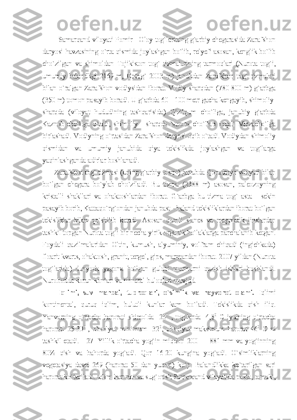    Samarqand viloyati Pomir - Oloy tog`larining g`arbiy chegarasida Zarafshon
daryosi havzasining o`rta qismida joylashgan bo`lib, relyefi asosan, kenglik bo`lib
cho`zilgan   va   shimoldan   Tojikiston   tog`   tizmalarining   tarmoqlari   (Nurota   tog`i,
umumiy   balandligi   2169   m,   Ontog`   2003   m)   janubdan   Zarafshon   tog`   tizmalari
bilan o`ralgan Zarafshon vodiysidan iborat. Vodiy sharqdan (780-800 m) g`arbga
(350 m) tomon pasayib boradi. U g`arbda 60 - 100 metr gacha kengayib, shimoliy-
sharqda   (viloyat   hududining   tashqarisida)   Qizilqum   cho`liga,   janubiy   g`arbda
Kaznob   cho`liga   o`tadi,   shimoliy   -   sharqda   Nurota   cho`llari   orqali   Mirzacho`lga
birlashadi. Vodiyning o`rtasidan Zarafshon daryosi oqib o`tadi. Vodiydan shimoliy
qismidan   va   umumiy   janubida   qiya   tekislikda   joylashgan   va   tog`larga
yaqinlashganda adirlar boshlanadi.
Zarafshon tog` tizmasi (uning g`arbiy qismi) janubda Qoradaryo viloyati bilan
bo`lgan   chegara   bo`ylab   cho`ziladi.   Bu   tizma   (2388   m)   asosan,   paleozoyning
kristalli   shakllari   va   ohaktoshlardan   iborat.   G`arbga   bu   tizma   tog`   asta   -   sekin
pasayib borib, Kattaqo`rg`ondan janubda past - baland tekisliklardan iborat bo`lgan
tekisliklar   bilan   qo`shilib   ketadi.   Asosan   qumli   slanes   va   magmatik   jinslardan
tashkil topgan Nurota tog`i bir necha yirik organik bo`laklarga parchalanib ketgan.
Foydali   qazilmalaridan   Oltin,   kumush,   alyuminiy,   volfram   chiqadi   (ingichkada)
floarit kvarts, ohaktosh, granit, tergel, gips, marmardan iborat. 2007 yildan (Nurota
tog`larida)   dunyoda   yagona   bo`lgan   gulobi   marmarni   qazish   ishlari   boshlandi.
Nurobodda korun konlari va mineral buloqlari mavjud.
  Iqlimi,   suv   manbai,   tuproqlari,   o`simlik   va   hayvonot   olami.   Iqlimi
kontinental,   quruq   iqlim,   bulutli   kunlar   kam   bo`ladi.   Tekislikda   qish   iliq.
Yanvarning   o`rtacha   harorati   shimolda   -20 0
  ,   tog`larda   -4,8 0
  C   iyulning   o`rtacha
harorati   25-30 0  
,   obsolyut   minimum   -32 0
,   obsolyut   maksimum   harorat   46 0
  C   ni
tashkil   etadi.    [27]   Yillik  o`rtacha  yog`in  miqdori   200 —  881 mm   va yog`inning
80%   qish   va   bahorda   yog`adi.   Qor   16-20   kungina   yog`adi.   O`simliklarning
vegetasiya   davri   269   (harorat   50   dan   yuqori)   ko`p.   Balandlikka   ko`tarilgan   sari
harorat ko`tariladi. Iqlim harorati va sug`orish Samarqand viloyatida paxta, tamaki, 