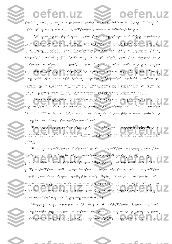 shaftoli, o`rik, uzum, anjir va anor o`stirish imkoniyatini beradi. Oxirgi 10-15 yilda
ushbu viloyatda suptropik o`simliklardan xurmo ham iqlimlashtirilgan.
   Viloyatning asosiy  daryosi  -  Zarafshon uning viloyat  hududidagi  qismining
uzunligi 215 km bo`lib, Samarqand viloyati maydonida ikki tarmoqqa Oqdaryo va
Qoradaryoga ajraladi. Ushbu daryolar Yangi rabot qishlog`i yonida yana qo`shilib,
Miyonkol   orolini   (1200   km 2
)   maydon   hosil   qiladi.   Zarafshon   daryosi   muz
qorlardan   to`planadi.   Tevarak   -   atrofdagi   tog`lardan   oqib   tuzilgan   soylar
sug`orishga sarflangani uchun Zarafshonga yetmasdan tugaydi. Darg`om, Narpay,
o`ng   sohil   Zarafshon   eski   Anhor,   Tuyatortar,   Miyonkol,   Xatirchi   kanallari   va
Kattaqo`rg`on suv omboridan ham ekinlarni sug`orishda foydalaniladi. Viloyatning
janubi - g`arbiy qismida oqadigan bir nechta soylar ham yozda qurib qoladi.
   Tuproqlari asosan bo`z tuproqlar tekisliklar bilan 500 m gacha balandlikdagi
tog`   etaklarida   och   bo`z   tuproqlar   (sug`oriladigan   yerlarda   o`tloqi   bo`z   tuproqlar
1500   -   1700   m   balandlikdan   bo`z   tuproqlar,   cho`l   zonasida   qumoq,   taqir   bo`z
qo`ng`ir tuproqlar va sho`rxoklar tarqalgan).
Yong`oqzorlar   va   archazorlar   tagida   qo`ng`ir   tuproqlar   yanada   balandlashadi
qoramtir   tuproqlar   bo`lib,   undan   yuqorida   tog`   -   o`tloqi   va   tog`   tundra   tuproqlar
uchraydi.
Yovvoyi o`simliklardan chalacho`l va cho`l o`simliklaridan asosiy ko`rinishini
egallaydi,   tog`   yon   bag`irlarda,   o`rmonlarda   uchraydi   (archa,   na`mataklar).   Tog`
yon   bag`irlaridagi   tekisliklarda   shuvoq   bilan   ezin   ya`ni   tez   qurib   qoluvchi   1-2
yillik   o`simliklar   o`sadi.   Daryo   bo`ylarida,   dashtlarda   sho`ra   galofit   o`simliklari
o`sadi.   Zarafshon   daryosi   vodiysida   terak,   jiyda,   oblepixa   -   chakanda,   tol   -
maymunjon, yulg`un   va turli - tuman to`qayzorlar mavjud. Tog`larda 1120-2700 m
balandlikda   archa,   pista,   toshloq   yon   bag`irlarida   bodomzorlarda   uchraydi.
Samarqand shahri yaqinidagi yong`oqzorlar ko`p.
Yovvoyi   hayvonlardan:   tulki,   chiyabo`ri,   tekisliklarda,   jayron   tog`larda
qo`ng`ir   ayiq,   tog`   suvsari,   to`qaylarda   cho`chqa,   to`qay   mushugi,   daryo   suvsari,
qushlardan   to`qay   mushugi,   tuvaloq,   tog`larda   kaklik,   daryolarda   baliqlar:   qora   -
15 