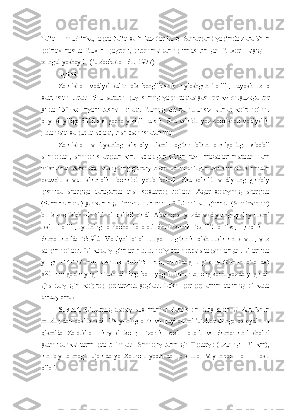 baliq — mushinka, laqqa baliq va hokazolar ko`p. Samarqand yaqinida Zarafshon
qo`riqxonasida   Buxoro   jayroni,   pitomnikidan   iqlimlashtirilgan   Buxoro   kiyigi   -
xongul yashaydi. (O`zbekiston SE, 1977).
Iqlimi 
Zarafshon   vodiysi   subtropik   kengliklarda   joylashgan   bo`lib,   quyosh   uzoq
vaqt   isitib   turadi.   Shu   sababli   quyoshning   yalpi   radiasiyasi   bir   kv.sm.yuzaga   bir
yilda   150   kaloriyani   tashkil   qiladi.   Buning   ustiga   bulubsiz   kunlar   ko`p   bo`lib,
quyosh yiliga 3000 soatgacha yoritib turadi. Shu sababli yoz Zarafshon vodiysida
juda issiq va quruq keladi, qish esa nisbatan iliq.
Zarafshon   vodiysining   sharqiy   qismi   tog`lar   bilan   o`ralganligi   sababli
shimoldan,   shimoli-sharqdan   kirib   keladigan   salqin   havo   massalari   nisbatan   ham
ta`sr etadi. Aksincha, vodiyning g`arbiy qismi ochiq bo`lganidan shimoli-sharqdan
esuvchi   sovuq   shamollar   bemalol   yetib   keladi.   Shu   sababli   vodiyning   g`arbiy
qismida   sharqiga   qaraganda   qish   sovuqroq   bo`ladi.   Agar   vodiyning   sharqida
(Samarqandda) yanvarning o`rtacha harorati  0-2   0
C bo`lsa, g`arbda (Shofirkonda)
bu   ko`rsatkich   -1 0
-5 0
C   ni   tashkil   etadi.   Aksincha,   yozda   vodiyning   qarbiy   qismi
issiq   bo`lib,   iyulning   o`rtacha   harorati   Shofirkonda   29,1 0
C   bo`lsa,   щ arqida   –
Samarqandda   25,9 0
C.   Vodiyni   o`rab   turgan   tog`larda   qish   nisbatan   sovuq,   yoz
salqin   bo`ladi.   O`lkada   yog`inlar   hudud   bo`yicha   notekis   taqsimlangan.   G`arbida
yiliga   114-177   mm,   sharqida   300-350   mm,   atrofidagi   tog`larda   (Omonqo`tonda)
881 mm gacha yog`in tushadi. Eng ko`p yog`in bahorda, eng kami yozda yog`adi.
Qishda yog`in ko`proq qor tarzida yog`adi. Lekin qor qoplamini qalinligi o`lkada
birday emas.
Suvlari.   O`lkaning   asosiy   suv   manbai   Zarafshon   daryosidir.   U   Zarafshon
muzligidan boshlanadi.  Daryoning o`rta va quyi oqimi O`zbekistonga qaraydi. Bu
qismida   Zarafshon   daryosi   keng   o`zanda   sekin   oqadi   va   Samarqand   shahri
yaqinida ikki   tarmoqqa  bo`linadi.  Shimoliy tarmog`i   Oqdaryo  (uzunligi   131 km),
janubiy   tarmog`i   Qoradaryo   Xatirchi   yaqinida   qo`shilib,   Miyonkol   orolini   hosil
qiladi.   