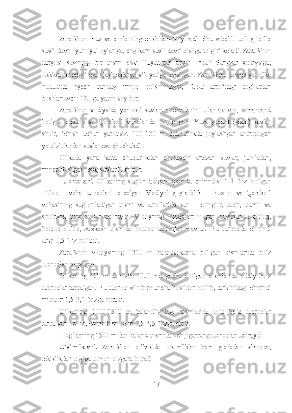 Zarafshon   muz   va   qorlarning   erishidan   to`yinadi.   Shu   sababli   uning   to`liq
suvli davri iyun-iyul oylariga, eng kam suvli davri qishga to`g`ri keladi. Zarafshon
daryosi   suvining   bir   qismi   eski   Tuyatortar   arig`i   orqali   Sangzar   vodiysiga,
Eskianhor arig`i esa Qashqadaryo viloyatiga oqizilgan. Zarafshon daryosiga o`lka
hududida   hyech   qanday   irmoq   qo`shilmaydi,   faqat   atrofidagi   tog`lardan
boshlanuvchi 120 ga yaqin soy bor.
Zarafshon   vodiysida   yer   osti   suvlari   ancha   ko`p.   Ular   asosan,   samarqand
botig`i,   buxoro   va   Qorako`l   vohalarida   to`plangan.   Yuza   gurunt   (sizot)   suvlar
sho`r,   ichish   uchun   yaroqsiz.   100-130   m   chuqurlikda   joylashgan   antropogen
yotqiziqlardan suvlar esa chuchukdir.
O`lkada   yana   katta   chuqurlikdan   chiquvchi   artezan   suvlar,   jumladan,
minerallashgan issiq suvlar ham bor.
Tuproqlari.   O`lkaning   sug`oriladigan   qismida   chirindisi   1-2   foiz   bo`lgan
o`tloq   –   voha   tuproqlari   tarqalgan.   Vodiyning   g`arbida   –   Buxoro   va   Qorako`l
vohasining   sug`oriladigan   qismi   va   atroflarida   sur   –   qo`ng`ir,   taqir,   qumli   va
sho`rxok   tuproqo`lar   uchraydi.   Vodiyning   o`zlashtirilmagan   qayirlarida   o`tloq,
botqoq-o`tloq,   zaxkash   qismida   botqoq   tuproqlar   mavjud.   Bu   tuproqda   chirindi
atigi 0,5 foiz bo`ladi.
Zarafshon   vodiysining   1200   m   balandlikacha   bo`lgan   qismlarida   bo`z
tuproqlar tarqalgan.
O`lkaning   400   m   dan   900-1000   metrgacha   bo`lgan   qismlarida   oddiy   bo`z
tuproqlar tarqalgan. Bu tuproq xili birmuncha hosildor bo`lib, tarkibidagi chirindi
miqdori 1,5-3,0 foizga boradi.
O`lkaning   1000-1500   m   balandligidagi   qismlarida   to`q   bo`z   tuproqlar
tarqalgan bo`lib, chirindi miqdori 2,5-3,5 foizga etadi.
 Tog`larning 1500 m dan baland qismida och jigarrang tuproqlar uchraydi.
O`simliklari.   Zarafshon   o`lkasida   o`simliklar   ham   g`arbdan   sharqqa,
tekislikdan tog`ga tomon o`zgara boradi. 
17 