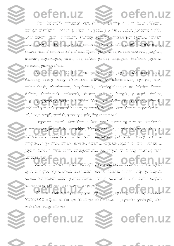 Cho`l   balandlik   mintaqasi   Zarafshon   o`lkasining   400   m   balandlikkacha
bo`lgan   qismlarini   o`z   ichiga   oladi.   Bu   yerda   yoz   issiq,   quruq,   jazirama   bo`lib,
uzoq   davom   etadi.   Binobarin,   shunday   sharoitga   moslashgan   (sertuk,   ildizlari
uzun, suvni  kam  bug`latadigan)  o`simliklar  o`sadi. Cho`llarda efemer, efemeroid,
shuvoq kabi o`simliklar ko`p o`sadi. Qumli yerlarda oq va qora saksovul, juzg`un,
cherkez,   quyonsuyak,   selen,   iloq   ba`zan   yontoq   tarqalgan.   Sho`rxok   joylarda
sarsazan, yetmak o`sadi.
Adir   mintaqasi   400-1200   metrgacha   bo`lgan   joylarni   o`z   ichiga   oladi.
Adirning   asoaiy   tabiiy   o`simliklari   efemer   va   efemeroidlar,   ayniqsa,   raps,
qo`ng`irbosh,   chuchmoma,   boychechak,   lolaqizg`oldoqlar   va   loladan   iborat.
Adirda,   shuningdek,   oqkavrak,   shuvoq,   juzg`un,   burgak,   gulxayri,   chalov,
bug`doyiq,  yovvoyi  javdar   kabi  o`simliklar  o`sadi.  Adirning  tog`   yonbag`irlarida,
toshloqli yerlarida yovvoyi bodom, na`matak, do`lana; Zarafshon to`qayzorlarida –
tol, lox, turangil, qamish, yovvoyi jiyda, jirg`anoq o`sadi.
Hayvonot   olami .   Zarafshon   o`lkasi   cho`l   qismining   qum   va   taqirlarida
yumronqoziq, tarli xil kaltakesaklar, falanga, qoraqurt, o`rgimchaklar, qo`shoyoq,
qumsichqon,   tipratikan,   ilonlar   ko`p   uchraydi.   Qushlardan   vodiy   qismida
qirg`ovul, loyxo`rak, o`rdak, saksovulzorlarda xo`jasavdogar bor.   Cho`l zonasida
jayron,   tulki,   bo`rsiq,   bo`ri,   to`qayzorlarda   esa   chiyabo`ri,   to`qay   mushugi   ham
uchrab turadi.
Zarafshon o`lkasining adir va tog`li qismlarida esa bo`ri, tulki, bo`rsiq, jayra,
ayiq,   to`ng`iz,   kiyik,   arxar,   qushlardan   kaklik,   bedana,   lochin,   qirg`iy,   burgut,
kalxat,   kemiruvchilardan   yumronqoziq,   o`rmon   kalamushi,   qizil   dumli   sug`ur,
kulrang sassiqko`zan, tosh suvsari tarqalgan.
O`lkada   Buxoroga   yaqin   joyda   jayronxona   joylashgan   bo`lib,   hududda
YUNESKO   «Qizil   kitob»   iga   kiritilgan   cho`l   ohusi   –   jayronlar   yashaydi,   ular
muhofaza ostiga olingan.
  