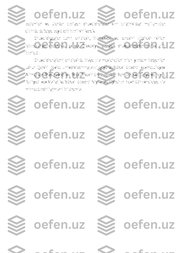 qatlamlari   va   ulardan   topilgan   chuvalchanglar   soni   to`g`risidagi   ma`lumotlar
alohida daftarga qayd etib borilishi kerak.
Chuvalchanglar   turini   aniqlash,   biomassasi   va   tanasini   o`lchash   ishlari
laboratoriya   sharoitida,   asosan   fiksatsiya   qilingan   chuvalchanglar   ustida   olib
boriladi.
Chuvalchanglarni   aniqlashda   bizga   o`z   maslahatlari   bilan   yordam   berganlari
uchun Qarshi Davlat Universitetining zoologiya kafedrasi dotsenti Raxmatullayev
Alimardon Yusupovich va Sharof Rashidov nomidagi SamDU Ekologiya va hayot
faoliyati  xavfsizligi  kafedrasi  dotsenti  Niyozova Oybahor  Baxriddinovnalarga o`z
minnatdorchiligimizni bildiramiz. 