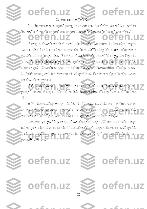 3.Tadqiqot natijalari
3.1.   Samarqand   viloyati   yomg`ir   chuvalchanglarining   tashqi   tuzilishi   va
faunasi ichi morfologiyasi ekologiyasi, tarqalishi va xo`jalikdagi ahamiyati
Yomg`ir   chuvalchanglari   nomi   taksonomik   tushuncha   bo`lmasdan,   hayoti
tuproq   bilan   bog`liq   bo`lgan   birmuncha   kam   tuklilarning   bir   necha   taksonamik
guruhlarini o`z ichiga oladi. Yomg`ir chuvalchanglari nomi bilan yuritiladigan bu
jonivorlar   ekologik   xususiyatlari   va   ayrim   morfologik   belgilariga   ko`ra   bir-biriga
o`xshamaydi.   Chuvalchanglarning   ko`pchilik   turlari   Lumbricidae   oilasiga   kiradi.
O`zbekistonda   jumladan   Samarqand   viloyati   hududlarida   tarqalgan   barcha   turlari
anashu oilaga mansub.
T.S.   Vsevolodova   –   Perelning   monografik   ishlarida   Yer   yuzida   tarqalgan
yomg`ir chuvalchanglari bilan birgalikda   Lumbrisidae   oilasiga ham ta`rif berilgan
[8].
A.Y. Raxmatullayevning [12, 18, 19, 20] tadqiqotlarida esa Toshkent vohasi
agrosenozlariga   tarqalgan   yomg`ir   chuvalchanglarining   11   turi   to`g`risida
ma`lumotlar keltirilgan, ular orasida biz o`rgangan turlari ham mavjud.
Umuman yer yuzida yomg`ir chuvalchanglarining 4000 dan ortiq turlari qayd
etilgan jumladan O`zbekistonda 21 tur uchrashi aniqlangan. Samarqand viloyatida
Oqdaryo,   Tayloq,   Payariq   tumanlarida   esa,   ularning   4   turi   va   bir   kenja   turi
yashashi aniqlandi.
25 