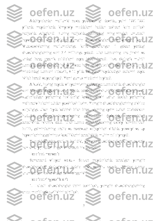 Adabiyotlardan   ma`lumki   paxta   yakkaxonligi   davrida,   ya`ni   1970-1990
yillarda   maydonlarda   kimyoviy   moddalarni   haddan   tashqari   ko`p   qo`llash
natijasida   zaharlandi.   Buning   natijasida   tuproqdagi   ming-minglab   umurtqali
hayvonlar   va   shu   jumladan   yomg`ir   chuvalchanglari   ham   kamayib   ketdi.
Mutaxassislarning   ma`lumotlariga   ko`ra   zaharlangan   1   gektar   yerdagi
chuvalchanglarning   soni   3-4   millionga   yetadi.   Ular   tuproqning   ona   jinsini   va
undagi   barg,   organik   qoldiqlarni   qayta   ishlab   beradi.   Toza   ekologik   muhitli
tuproqda  chuvalchanglar   har  yili  ovqat  hazm   qilish   a`zolari  orqali   300-400  tonna
miqdordagi   tuproqni   o`tkazib,   8-10   yilda   esa   butun   haydaladigan   qatlamni   qayta
ishlab beradi va yangilaydi. Yerni gumus miqdorini boyitadi.
Afsuski, hozirgi paytda viloyatimizning aksariyat tuproqlarida chuvalchanglar
soni   kamayib   ketgan.   Hozirgi   paytda   tekshirishlar   shuni   ko`rsatadiki   eng   avval
sug`oriladigan   yerlarning   hosildorligi   keskin   oshishi   uchun   dastlab   yerlarning
meliorativ holatini tubdan yaxshilash lozim. Yomg`ir chuvalchanglarining qishloq
xo`jaligiga   ulkan   foyda   keltirish   bilan   birga,   ularning   ayrim   turlari   O`zbekiston
hududida   umurtqali   hayvonlarning   gelmintlarini   (askarida,   nematudalar)
tarqalishida   ishtirok   etadi.   Ular   tuproq   mezofaunasining   asosiy   komprolitlari
bo`lib,   gelmintlarning   oraliq   va   rezervuar   xo`jayinlari   sifatida   yovvoyi   va   uy
hayvonlarining gelmintoz kasalliklarini tarqalishida muhim rol o`ynaydi.
Yuqoridagilardan   ma`lum   bo`ldiki,   yomg`ir   chuvalchanglarini   ham   nazariy
ham amaliy jihatdan o`rganish dolzarb hisoblanadi.
Tadqiqot maqsadi:
Samarqand   viloyati   мевали   боғлар   maydonlarida   tarqalgan   yomg`ir
chuvalchanglari   ekologiyasini   tadqiq   etish   va   shu   asosda   ularning   tuproq
unumdorligini oshirishdagi rolini o`rganish.
Tadqiqotning vazifalari:
1.   Halqali   chuvalchanglar   tipini   tasniflash,   yomg`ir   chuvalchanglarining
anoto-morfologik tuzilishini ta`riflash.
3 