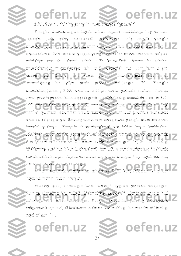 3.3.1.   Suv muhitining yomg`ir chuvalchanglariga ta`siri
Yomg`ir   chuvalchanglari   hayoti   uchun   organik   moddalarga   boy   va   nam
tuproqlar   juda   qulay   hisoblanadi.   Me`yoridan   ortiq   namlik   yomg`ir
chuvalchanglarining   tuproqdagi   inlarini   suvga   to`ldiradi   va   ularni   nafas   olishini
qiyinlashtiradi.   Erta   bahorda   yoqqan   yomg`irdan   so`ng   chuvalchanglarni   ko`plab
chiqishiga   ana   shu   sharoit   sabab   qilib   ko`rsatiladi.   Ammo   bu   sababni
chuvalchanglar   migratsiyasiga   dalil   qilib   ko`rsatish   har   doim   ham   to`g`ri
kelavermaydi.   Chunki,   toza   suvda   yomg`ir   chuvalchanglari   (Lumbricus
terrestris)ning   bir   yilga   yaqin   yashashi   aniqlangan   [24].   Yomg`ir
chuvalchanglarining   2,5%   kislorod   eritilgan   suvda   yashashi   ma`lum.   Boshqa
umurtqasiz hayvonlar bilan taqqoslaganda 1 g og`irlikdagi  nematoda  1 soatda 890-
1440  mm 3
  kislorod,  epxeteriidlar  50  mm 3
  yomg`ir   chuvalchanglariga  23,3  –  36,6
mm 3
 kifoya qiladi. Beklimishov va Cheterkinlar ma`lumotlariga ko`ra sovuq suvda
kislorod ko`proq eriydi. Shuning uchun ham sovuq suvda yomg`ir chuvalchanglari
bemalol   yashaydi.   Yomg`ir   chuvalchanglarini   suv   ichida   hayot   kechirishini
tekshirish   uchun   tajriba   yomg`ir   chuvalchangining   bir   turi   va   bir   kenja   turida
A.caliginosa   caliginosa   va   O.lacteum   ustida   olib   borilgan   [18,   24].   Tajribadagi
idishlarning   suvi   har   2   kunda   almashtirib   boriladi.   Kontrol   variantdagi   idishlarda
suv almashtirilmagan. Tajriba variantlaridagi  chuvalchanglar  4 oy hayot  kechirib,
ulardan atigi 1%i nobud bo`lishgan.
Kontrol   variantda   A.caliginosa   caliginosa   20-30   kun,   O.lacteun   7-15   kun
hayot kechirib nobud bo`lishgan.
Shunday   qilib,   o`rganilgan   turlar   suvda   4   oygacha   yashashi   aniqlangan.
Suvning   almashtirilishi   tufayli,   kislorodning   kamayishi   ularning   tezroq   nobud
bo`lishiga   olib   kelishi   aniqlangan.   Yomg`ir   chuvalchanglarining   A.caliginosa
caliginosa   kenja   turi,   O.lacteum ga   nisbatan   suv   muhitiga   bir   muncha   chidamligi
qayd etilgan [18].
37 