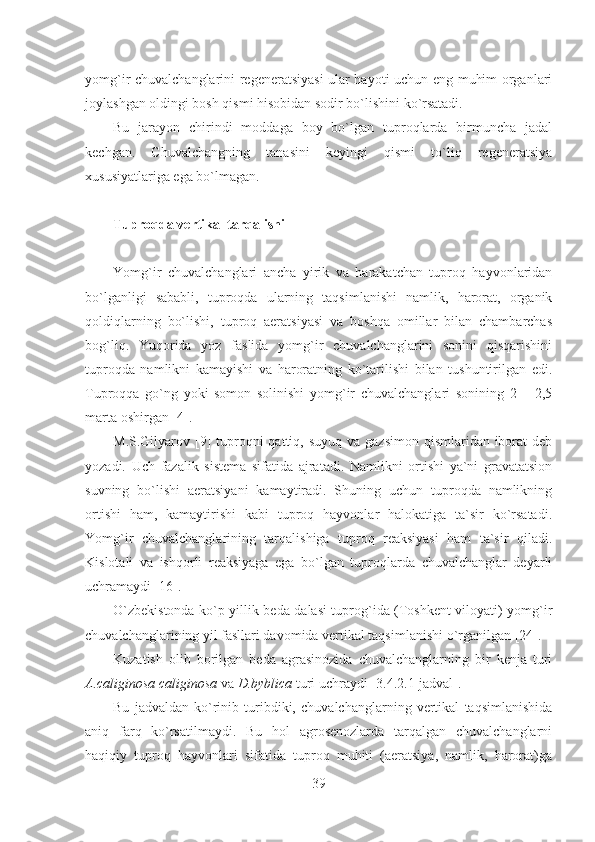 yomg`ir chuvalchanglarini regeneratsiyasi ular hayoti uchun eng muhim organlari
joylashgan oldingi bosh qismi hisobidan sodir bo`lishini ko`rsatadi.
Bu   jarayon   chirindi   moddaga   boy   bo`lgan   tuproqlarda   birmuncha   jadal
kechgan.   Chuvalchangning   tanasini   keyingi   qismi   to`liq   regeneratsiya
xususiyatlariga ega bo`lmagan.
Tuproqda vertikal tarqalishi
Yomg`ir   chuvalchanglari   ancha   yirik   va   harakatchan   tuproq   hayvonlaridan
bo`lganligi   sababli,   tuproqda   ularning   taqsimlanishi   namlik,   harorat,   organik
qoldiqlarning   bo`lishi,   tuproq   aeratsiyasi   va   boshqa   omillar   bilan   chambarchas
bog`liq.   Yuqorida   yoz   faslida   yomg`ir   chuvalchanglarini   sonini   qisqarishini
tuproqda   namlikni   kamayishi   va   haroratning   ko`tarilishi   bilan   tushuntirilgan   edi.
Tuproqqa   go`ng   yoki   somon   solinishi   yomg`ir   chuvalchanglari   sonining   2   –   2,5
marta oshirgan [4].
M.S.Gilyarov [9]  tuproqni  qattiq, suyuq  va gazsimon  qismlaridan iborat  deb
yozadi.   Uch   fazalik   sistema   sifatida   ajratadi.   Namlikni   ortishi   ya`ni   gravatatsion
suvning   bo`lishi   aeratsiyani   kamaytiradi.   Shuning   uchun   tuproqda   namlikning
ortishi   ham,   kamaytirishi   kabi   tuproq   hayvonlar   halokatiga   ta`sir   ko`rsatadi.
Yomg`ir   chuvalchanglarining   tarqalishiga   tuproq   reaksiyasi   ham   ta`sir   qiladi.
Kislotali   va   ishqorli   reaksiyaga   ega   bo`lgan   tuproqlarda   chuvalchanglar   deyarli
uchramaydi [16].
O`zbekistonda ko`p yillik beda dalasi tuprog`ida (Toshkent viloyati) yomg`ir
chuvalchanglarining yil fasllari davomida vertikal taqsimlanishi o`rganilgan [24].
Kuzatish   olib   borilgan   beda   agrasinozida   chuvalchanglarning   bir   kenja   turi
A.caliginosa caliginosa  va  D.byblica  turi uchraydi [3.4.2.1-jadval].
Bu   jadvaldan   ko`rinib   turibdiki,   chuvalchanglarning   vertikal   taqsimlanishida
aniq   farq   ko`rsatilmaydi.   Bu   hol   agrosenozlarda   tarqalgan   chuvalchanglarni
haqiqiy   tuproq   hayvonlari   sifatida   tuproq   muhiti   (aeratsiya,   namlik,   harorat)ga
39 