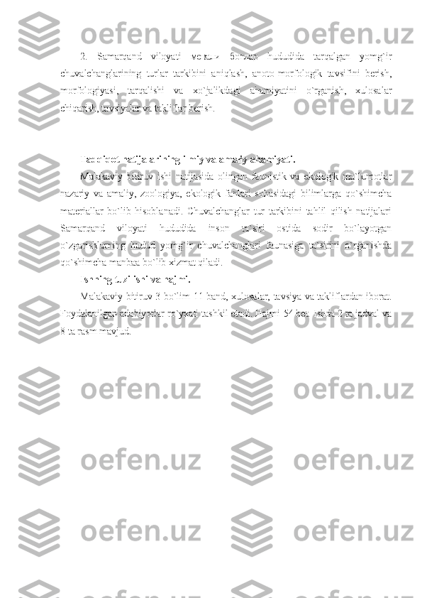 2.   Samarqand   viloyati   мевали   боғлар   hududida   tarqalgan   yomg`ir
chuvalchanglarining   turlar   tarkibini   aniqlash,   anoto-morfologik   tavsifini   berish,
morfologiyasi,   tarqalishi   va   xo`jalikdagi   ahamiyatini   o`rganish,   xulosalar
chiqarish, tavsiyalar va takliflar berish.
Tadqiqot natijalarining ilmiy va amaliy ahamiyati.
Malakaviy   bitiruv   ishi   natijasida   olingan   faunistik   va   ekologik   ma`lumotlar
nazariy   va   amaliy,   zoologiya,   ekologik   fanlari   sohasidagi   bilimlarga   qo`shimcha
materiallar   bo`lib   hisoblanadi.   Chuvalchanglar   tur   tarkibini   tahlil   qilish   natijalari
Samarqand   viloyati   hududida   inson   ta`siri   ostida   sodir   bo`layotgan
o`zgarishlarning   hudud   yomg`ir   chuvalchanglari   faunasiga   ta`sirini   o`rganishda
qo`shimcha manbaa bo`lib xizmat qiladi.
Ishning tuzilishi va hajmi.
Malakaviy bitiruv 3 bo`lim 11 band, xulosalar, tavsiya va takliflardan iborat.
Foydalanilgan adabiyotlar ro`yxati tashkil etadi. Hajmi  54  bet. Ishda 2 ta jadval va
8 ta rasm mavjud. 