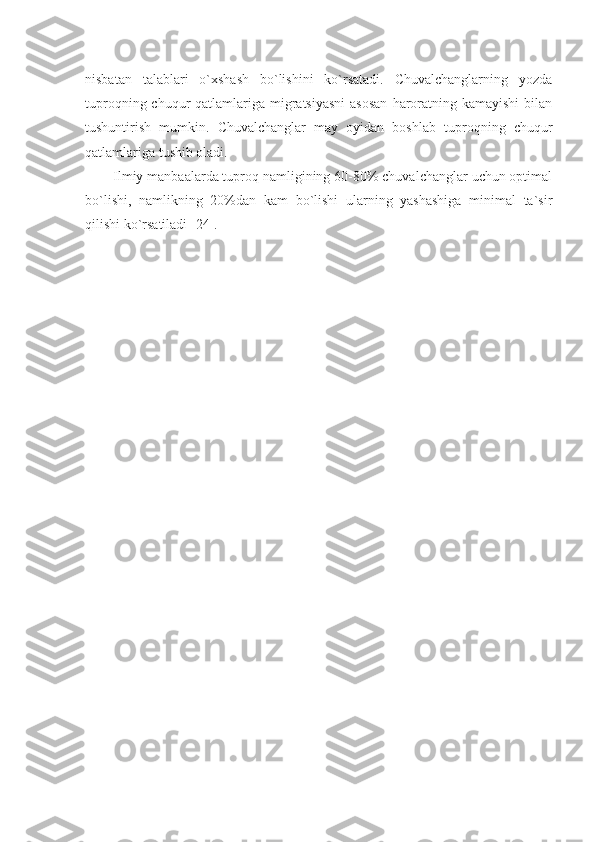 nisbatan   talablari   o`xshash   bo`lishini   ko`rsatadi.   Chuvalchanglarning   yozda
tuproqning chuqur  qatlamlariga migratsiyasni  asosan  haroratning kamayishi  bilan
tushuntirish   mumkin.   Chuvalchanglar   may   oyidan   boshlab   tuproqning   chuqur
qatlamlariga tushib oladi.
Ilmiy manbaalarda tuproq namligining 60-80% chuvalchanglar uchun optimal
bo`lishi,   namlikning   20%dan   kam   bo`lishi   ularning   yashashiga   minimal   ta`sir
qilishi ko`rsatiladi [24]. 