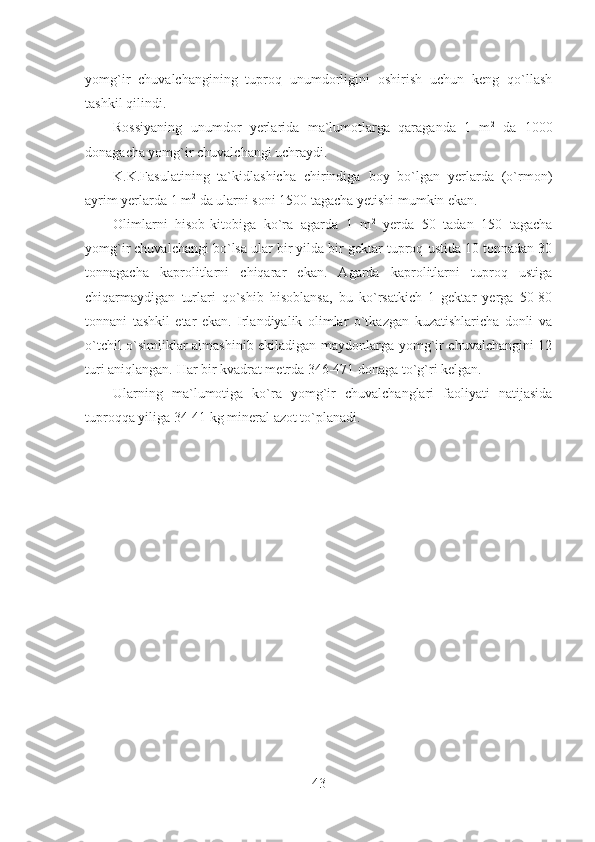 yomg`ir   chuvalchangining   tuproq   unumdorligini   oshirish   uchun   keng   qo`llash
tashkil qilindi.
Rossiyaning   unumdor   yerlarida   ma`lumotlarga   qaraganda   1   m 2
  da   1000
donagacha yomg`ir chuvalchangi uchraydi.
K.K.Fasulatining   ta`kidlashicha   chirindiga   boy   bo`lgan   yerlarda   (o`rmon)
ayrim yerlarda 1 m 2
 da ularni soni 1500 tagacha yetishi mumkin ekan.
Olimlarni   hisob-kitobiga   ko`ra   agarda   1   m 2
  yerda   50   tadan   150   tagacha
yomg`ir chuvalchangi bo`lsa ular bir yilda bir gektar tuproq ustida 10 tonnadan 30
tonnagacha   kaprolitlarni   chiqarar   ekan.   Agarda   kaprolitlarni   tuproq   ustiga
chiqarmaydigan   turlari   qo`shib   hisoblansa,   bu   ko`rsatkich   1   gektar   yerga   50-80
tonnani   tashkil   etar   ekan.   Irlandiyalik   olimlar   o`tkazgan   kuzatishlaricha   donli   va
o`tchil o`simliklar almashinib ekiladigan maydonlarga yomg`ir chuvalchangini 12
turi aniqlangan. Har bir kvadrat metrda 346-471 donaga to`g`ri kelgan.
Ularning   ma`lumotiga   ko`ra   yomg`ir   chuvalchanglari   faoliyati   natijasida
tuproqqa yiliga 34-41 kg mineral azot to`planadi.
43 