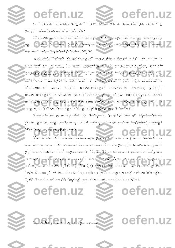 4.   “Halqali   chuvalchanglar”   mavzusi   bo`yicha   laboratoriya   darsining
yangi metodik uslub bilan o`qitish
O`qituvchilik   mahorati   ta`lim-tarbiya   berish   jarayonida   muhim   ahamiyatga
ega.   O`qituvchi   dars   berish   jarayoni   amaliy   imkoniyat   bo`lgan   barcha
materiallardan foydalanish lozim [23, 24].
Maktabda   “halqali   chuvalchanglar”   mavzusidagi   darsni   o`tish   uchun   jami   3
soat   berilgan.   Albatta,   bu   vaqt   jarayonida   halqali   chuvalchanglardan,   yomg`ir
chuvalchanglari   to`g`risida   to`liq   ma`lumot   berishga   imkoniyat   yetarli   emas.   Shu
bois A.Raxmatullayev va boshqalar [17] universitetlarning biologiya talabalari va
o`qituvchilar   uchun   halqali   chuvalchanglar   mavzusiga   mansub,   yomg`ir
chuvalchanglari   mavzusida   dars   o`tishning   yangi   o`quv   texnologiyasini   ishlab
chiqishgan.   Bu   o`qitish   jarayonida   avvalambor   kurs   talabalarini   soniga   qarab   3
turga ajratiladi va ularning har biriga quyidagicha vazifa beriladi.
Yomg`ir   chuvalchanglarini   ish   faoliyatini   kuzatish   har   xil   biyobonlardan
(beda,   g`o`za,  bog`,  poliz  maydonlari,  ariq  yoqalar   va  boshqa   joylardan)  tuprog`i
bilan birga namuna olish kerak.
Vazifa   berilishi   oldidan   talabalarga   yomg`ir   chuvalchanglarini   kuzatish   va
ulardan   namuna   olish   uslublari   tushuntiriladi.   Demak,   yomg`ir   chuvalchanglarini
yig`ib olish uchun 1 m 3
 maydondan 5, 10, 20, 30 sm chuqurlik qatlamlari bo`yicha
namunalar   alohida-alohida   tuprog`i   bilan   olinadi.   Agar   tuproq   namligi   yuqori
bo`lsa, unda namuna 0,25 m 3
  (0,5 x 0,5) maydondan olinadi. Tuproq namligi kam
joylardan esa, 1 m 3
 dan olinadi. Tuproqdan ajratib olingan yomg`ir chuvalchanglari
0,5% formalin eritmasida keyingi reja ishlari uchun saqlanib qo`yiladi.
Laboratoriya darsining asosiy maqsadi: 